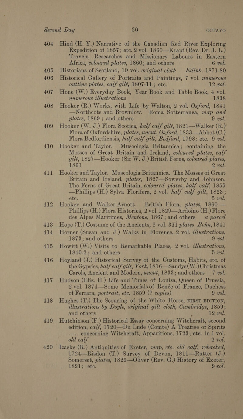 2) 404 405 406 407 408 409 410 41] 412 413 414 415 416 417 418 419 Hind (H. Y.) Narrative of the Canadian Red River Exploring Expedition of 1857; etc. 2 vol. 1860—Krapf (Rev. Dr. J. L.) Travels, Researches and Missionary Labours in Eastern Africa, coloured plates, 1860; and others 6 vol. Historians of Scotland, 10 vol. original cloth Hdinb. 1871-80 Historical Gallery of Portraits and Paintings, 7 vol. nwmerous outline plates, calf gilt, 1807-11; ete. 12 vol. Hone (W.) Everyday Book, Year Book and Table Book, 4 vol. numerous illustrations 1838 Hooker (R.) Works, with Life by Walton, 2 vol. Oaford, 1841 —Northcote and Brownlow. Roma Sotterranea, map and plates, 1869 ; and others 9 vol. Hooker (W. J.) Flora Scotica, half calf gilt, 1821—Walker (R.) Flora of Oxfordshire, plates, uncut, Oaford, 1833—Abbot (C.) Flora Bedfordiensis, half calf gilt, Bedford, 1798; ete. 9 vol. Hooker and Taylor. Muscologia Britannica; containing the Mosses of Great Britain and Ireland, coloured plates, calf gilt, 1827—Hooker (Sir W. J.) British Ferns, coloured plates, 1861 2 vol. Hooker and Taylor. Muscologia Britannica. The Mosses of Great Britain and Ireland, plates, 1827—Sowerby and Johnson. The Ferns of Great Britain, colowred plates, half calf, 1855 —Phillips (H.) Sylva Florifera, 2 vol. half calf gilt, 1823 ; ete. 5 vol. Hooker and Walker-Arnott. British Flora, plates, 1860 — Phillips (H.) Flora Historica, 2 vol. 1829—Ardoino (H.) Flore des Alpes Maritimes, Mentone, 1867; and others a parcel Hope (T.) Costume of the Ancients, 2 vol. 321 plates Bohn, 1841 Horner (Susan and J.) Walks in Florence, 2 vol. ¢dlustrations, 1873; and others 9 vol. Howitt (W.) Visits to Remarkable Places, 2 vol. cllustrations, 1840-2 ; and others 5 vol. Hoyland (J.) Historical Survey of the Customs, Habits, ete. of the Gypsies, half calf gilt, York, 1816—Sandys(W.) Christmas Carols, Ancient and Modern, wacut, 1833; and others 7 vol. Hudson (Eliz. H.) Life and Times of Louisa, Queen of Prussia, 2 vol. 1874—Some Memorials of Renée of France, Duchess of Ferrara, portrait, etc. 1859 (7 copies) 9 vol. Hughes (T.) The Scouring of the White Horse, FIRST EDITION, illustrations by Doyle, original gilt cloth, Cambridge, 1859; and others 12 vol. Hutchinson (F.) Historical Essay concerning Witchcraft, second edition, calf, 1720—Du Lude (Comte) A Treatise of Spirits .... concerning Witchcraft, Apparitions, 1723; etc. in 1 vol. old calf 2 vol. Izacke (R.) Antiquities of Exeter, map, etc. old calf, rebacked, 1724—-Risdon (T.) Survey of Devon, 1811—Rutter (J.) Somerset, plates, 1829—Oliver (Rev. G.) History of Exeter, 1821; ete. 9 vol.