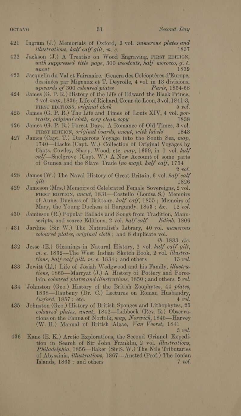 433 434 435 436 Ingram (J.) Memorials of Oxford, 3 vol. numerous plates and illustrations, half calf gilt, m. e. 1837 Jackson (J.) A Treatise on Wood Engraving, FIRST EDITION, with suppressed title page, 300 woodcuts, half morocco, g. t. uncut 1839 Jacquelin du Val et Fairmaire. Genera des Coléoptéres d’ Europe, dessinées par Mignaux et T. Deyrolle, 4 vol. in 13 divisions, upwards of 300 coloured plates Paris, 1854-68 James (G. P. R.) History of the Life of Edward the Black Prince, 2 vol. map, 1836; Life of Richard, Coeur-de-Leon, 3 vol. 1841-3, FIRST EDITIONS, original cloth 5 vol. James (G. P. R.) The Life and Times of Louis XIV, 4 vol. por- traits, original cloth, very clean copy 1838 James (G. P. R.) Forest Days. A Romance of Old Times, 3 vol. FIRST EDITION, original boards, uncut, with labels 1843 James (Capt. T.) Dangerous Voyage into the South Sea, map, 1740—Hacke (Capt. W.) Collection of Original Voyages by Capts. Cowley, Sharp, Wood, etc. map, 1699, in 1 vol. half calf—Snelgrove (Capt. W.) A New Account of some parts of Guinea and the Slave Trade (no map), half calf, 1734  2 vol. James (W.) The Naval History of Great Britain, 6 vol. half calf gilt 1826 Jameson (Mrs.) Memoirs of Celebrated Female Sovereigns, 2 vol. FIRST EDITION, wncut, 1831—Costello (Louisa S.) Memoirs of Anne, Duchess of Brittany, half calf, 1855 ; Memoirs of Mary, the Young Duchess of Burgundy, 1853; &amp;e. 12 vol. Jamieson (R.) Popular Ballads and Songs from Tradition, Manu- scripts, and scarce Editions, 2 vol. halfcalf Edinb. 1806 Jardine (Sir W.) The Naturalist’s Library, 40 vol. namerous coloured plates, original cloth ; aud 8 duplicate vol. ib. 1833, Lc. Jesse (E.) Gleanings in Natural History, 2 vol. half calf gilt, m. é. 1832--—The West Indian Sketch Book, 2 vol. cllustra- tions, half calf gilt, m. e. 1834; and others ' 13 vol. Jewitt (LI.) Life of Josiah Wedgwood and his Family, élustra- tions, 1865—Marryat (J.) A History of Pottery and Porce- lain, coloured plates and illustrations, 1850 ; and others 5 vol. Johnston (Geo.) History of the British Zoophytes, 44 plates, 1838—Daubeny (Dr. C.) Lectures on Roman Husbandry, Oxford, 1857 ; ete. 4 vol. Johnston (Geo.) History of British Sponges and Lithophytes, 25 coloured plates, uncut, 1842—Lubbock (Rev. R.) Observa- tions on the Fauna of Norfolk, map, Norwich, 1845—Harvey (W.H.) Manual of British Algae, Van Voorst, 1841 3 vol. Kane (E. K.) Arctic Explorations, the Second Grinnel Expedi- tion in Search of Sir John Franklin, 2 vol. cllustrations, Philadelphia, 1856—Baker (Sir S. W.) The Nile Tributaries of Abyssinia, lustrations, 1867—-Ansted (Prof.) The Ionian