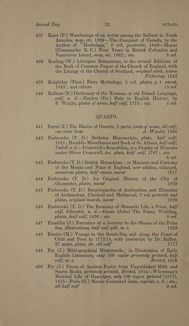 437 Kane (P.) Wanderings of an Artist among the Indians in North America, map, etc. 1859—The Conquest of Canada, by the Author of “Hochelaga,” 2 vol. portraits, 1849—Mayne (Commander R. C.) Four Years in British Columbia and Vancouver Island, map, etc. 1862 ; ete. 6 vol. 438 Keeling (W.) Liturgiae Britannicae, or the several Editions of the Book of Common Prayer of the Church of England, with the Liturgy of the Church of Scotland, original cloth, scarce. Pickering, 1842 439 Keightley (Thos.) Fairy Mythology, 2 vol. plates, g. t. uncut, 1833 ; and others 13 vol. 440 Kelham (R.) Dictionary of the Norman, or old French Language, calf, n. d.—Heylyn (Dr.) Help to English History, by P. Wright, plates of arms, half calf, 1773 ; ete. 4 vol. QUARTO. 441 Ferne(J.) The Blazon of Gentrie, 2 parts, coats of arms, old calf, one cover loose J. Windet, 1586 442 Fosbrooke (T. D.) Berkeley Manuscripts, plate, half calf, 1821; Heraldic Miscellanies and Book of St. Albans, half calf, Cadell, n.d.—Prestwich’s Respublica, or a Display of Honours under Oliver Cromwell, &amp;c. plate, half calf, 1787; ete. 6 vol. 443 Fosbrooke (T. D.) British Monachism ; or Manners and Customs of the Monks and Nuns of England, new edition, enlarged, numerous plates, half russia, uncut 1817 444 Fosbrooke (T. D.) An Original History of the City of Gloucester, plates, uncut 1819 445 Fosbrooke (T. D.) Encyclopaedia of Antiquities, and Elements of Archaeology, Classical and Mediaeval, 2 vol. portrait and plates, original boards, uncut 1825 446 Fosbrooke (T. D.) The Economy of Monastic Life, a Poem, half calf, Glocester, n. d.—Grant (John) The Penny Wedding, plates, half calf, 1836 ; ete. 8 vol. 447 Franklin (J.) Narrative of a Journey to the Shores of the Polar Sea, 2llustrations, half calf gilt, m. e. 1823 448 Frezier (M.) Voyage to the South-Sea, and along the Coast of Chili and Peru in 1712-14, with postscript by Dr. Halley, 37 maps, plans, etc. old calf 1717 449 Fry (J.) Bibliographical Memoranda; in Illustration of Early English Literature, only 100 copies privately printed, half calf, m. e. Bristol, 1816 450 Fry (J.) Pieces of Ancient Poetry from Unpublished MSS. and Scarce Books, privately printed, Bristol, 1814—Whetstone’s Metrical Life of Gascoigne, only 100 copies printed (1577), 1815—Peele (G.) Merrie Conceited Jests, reprint, n. d. ; etc.; all half calf 9 vol.