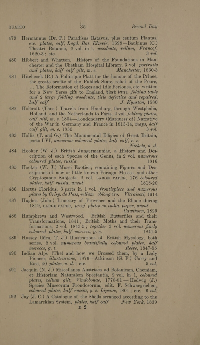 479 480 481] 483 484 485 486 487 488 489 490 491 492 Hermannus (Dr. P.) Paradisus Batavus, plus centum Plantas, etc. plates, calf, Lugd. Bat. Elzevir, 1698—Baubinus (C.) Theatri Botanici, 2 vol. in 1, woodcuts, vellum, F'rancof. 1620-3 ; ete. 3 vol. Hibbert and Whatton. History of the Foundations in Man- chester and the Chetham Hospital Library, 3 vol. portravts and plates, half caif gilt, m. e. Manchester, 1830-3 Hitchcock (R.) A Pollitique Platt for the honour of the Prince, the greate profite of the Publick State, relief of the Poore, ... The Reformation of Roges and Idle Persones, etc. written for a New Yeres gift to England, black letter, folding table and 2 large folding woodcuts, title defective and repaired, half calf J. Kynston, 1580 Holeroft (Thos.) Travels from Hamburg, through Westphalia, Holland, and the Netherlands to Paris, 2 vol. folding plates, calf gilt, m. e. 1804—Londonderry (Marquess of ) Narrative of the War in Germany and France in 1813-14, maps, half calf gilt, m. e. 1830 3 vol. Hollis (T. and G.) The Monumental Effigies of Great Britain, parts I-VI, numerous coloured plates, half calf, r. e. Nichols, n. d. Hooker (W. J.) British Jungermanniae, a History and Des- cription of each Species of the Genus, in 2 vol. numerous coloured plates, russia 1816 Hooker (W. J.) Musei Exotici; containing Figures and Des- criptions of new or little known Foreign Mosses, and other Cryptogamic Subjects, 2 vol. LARGE PAPER, 176 coloured plates, half russia, uncut 1818-20 Hortus Floridus, 3 parts in 1 vol. frontispiece and numerous plates by Crisp. de Pass, vellum oblong 4to. Vléraiecti, 1614 Hughes (John) Itinerary of Provence and the Rhone during 1819, LARGE PAPER, pr00f plates on india paper, uncut Cawthorn, 1829 Humphreys and Westwood. British Butterflies and their Transformations, 1841; British Moths and their Trans- formations, 2 vol. 1843-5; together 3 vol. numerous finely coloured plates, half morocco, g. e. 1841-5 Hussey (Mrs. T. J.) Illustrations of British Mycology, both series, 2 vol. numerous beautifully coloured plates, half morocco, g. t. Reeve, 1847-55 Indian Alps (The) and how we Crossed them, by a Lady Pioneer, illustrations, 1876—Atkinson (G. F.) Curry and Rice, 40 plates, n. d.; ete. 5 vol. Jacquin (N. J.) Miscellanea Austriaca ad Botanicam, Chemiam, et Historiam Naturalem Spectantia, 2 vol. in 1, colowred plates, vellum gilt, Vindobonae, 1778-81 — Hedwig (J.) Species Muscorum Frondosorum, edit. F. Schwaegrichen, coloured plates, half russia, y. e. Lipsiae, 1801; ete. 6 vol. Jay (J. C.) A Catalogue of the Shells arranged according to the Lamarckian System, plates, half calf New York, 1839