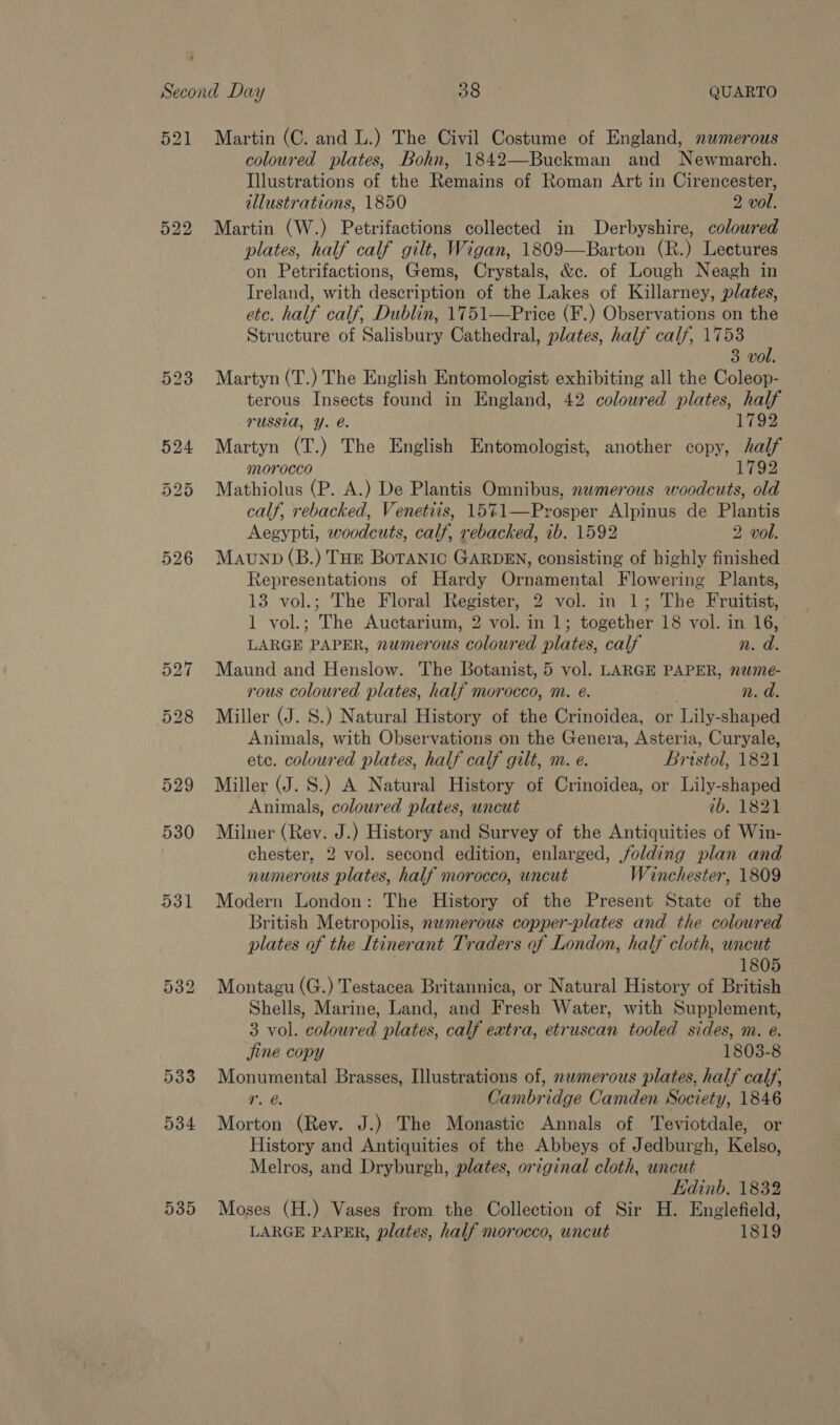 521 Martin (C. and L.) The Civil Costume of England, nwmerous coloured plates, Bohn, 1842—Buckman and Newmarch. Illustrations of the Remains of Roman Art in Cirencester, illustrations, 1850 2 vol. 522 Martin (W.) Petrifactions collected in Derbyshire, coloured plates, half calf gilt, Wigan, 1809—Barton (R.) Lectures on Petrifactions, Gems, Crystals, &amp;c. of Lough Neagh in Ireland, with description of the Lakes of Killarney, plates, etc. half calf, Dublin, 1751—Price (F.) Observations on the Structure of Salisbury Cathedral, plates, half calf, 1753 3 vol. 523 Martyn (T.) The English Entomologist exhibiting all the Coleop- terous Insects found in England, 42 coloured plates, half russia, Y. @. 1792 524 Martyn (T.) The English Entomologist, another copy, half morocco 1792 525 Mathiolus (P. A.) De Plantis Omnibus, nwmerous woodcuts, old calf, rebacked, Venetiis, 15%1—Prosper Alpinus de Plantis Aegypti, woodcuts, calf, rebacked, ib. 1592 2 vol. 526 Maunp(B.) THe Botanic GARDEN, consisting of highly finished Representations of Hardy Ornamental Flowering Plants, 13 vol.; The Floral Register, 2 vol. in 1; The Fruitist, 1 vol.; The Auctarium, 2 vol. in 1; together 18 vol. in 16, LARGE PAPER, numerous coloured plates, calf n. d. 527 Maund and Henslow. The Botanist, 5 vol. LARGE PAPER, nwme- rous coloured plates, half morocco, m. e. n. a. 528 Miller (J. S.) Natural History of the Crinoidea, or Lily-shaped Animals, with Observations on the Genera, Asteria, Curyale, ete. coloured plates, half calf gilt, m. e. Bristol, 1821 529 Miller (J. S.) A Natural History of Crinoidea, or Lily-shaped Animals, coloured plates, uncut ib. 1821 530 Milner (Rev. J.) History and Survey of the Antiquities of Win- chester, 2 vol. second edition, enlarged, folding plan and numerous plates, half morocco, wncut Winchester, 1809 531 Modern London: The History of the Present State of the British Metropolis, nwmerous copper-plates and the coloured plates of the Itinerant Traders of London, half cloth, uncut 1805 532 Montagu (G.) Testacea Britannica, or Natural History of British Shells, Marine, Land, and Fresh Water, with Supplement, 3 vol. coloured plates, calf extra, etruscan tooled sides, m. e. jine copy 1803-8 533 Monumental Brasses, Illustrations of, nwmerous plates, half calf, 1. @ Cambridge Camden Society, 1846 534 Morton (Rev. J.) The Monastic Annals of Teviotdale, or History and Antiquities of the Abbeys of Jedburgh, Kelso, Melros, and Dryburgh, plates, original cloth, uncut Edinb. 1832 535 Moses (H.) Vases from the Collection of Sir H. Englefield, LARGE PAPER, plates, half morocco, uncut 1819