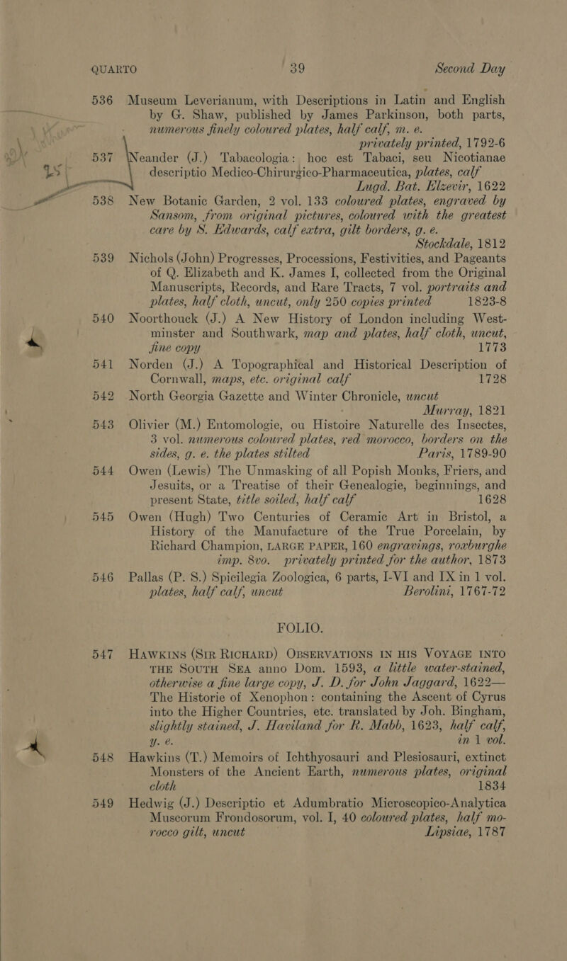  536 Museum Leverianum, with Descriptions in Latin and English by G. Shaw, published by James Parkinson, both parts, numerous finely coloured plates, half calf, m. e. privately printed, 1792-6 537 \Neander (J.) Tabacologia: hoc est Tabaci, seu Nicotianae descriptio Medico-Chirurgico-Pharmaceutica, plates, calf Lugd. Bat. Elzevir, 1622 538 New Botanic Garden, 2 vol. 133 coloured plates, engraved by Sansom, from original pictures, coloured with the greatest care by S. Edwards, calf extra, gilt borders, g. e. Stockdale, 1812 539 Nichols (John) Progresses, Processions, Festivities, and Pageants of Q. Elizabeth and K. James I, collected from the Original plates, half cloth, uncut, only 250 copies printed 1823-8 540 Noorthouck (J.) A New History of London including West- minster and Southwark, map and plates, half cloth, wneut, jine copy 1773 541 Norden (J.) A Topographical and Historical Description of Cornwall, maps, etc. original calf 1728 542 North Georgia Gazette and Winter Chronicle, wncut Murray, 1821 543 Olivier (M.) Entomologie, ou Histoire Naturelle des Insectes, 3 vol. numerous coloured plates, red morocco, borders on the sides, g. e. the plates stilted Paris, 1789-90 544 Owen (Lewis) The Unmasking of all Popish Monks, Friers, and Jesuits, or a Treatise of their Genealogie, beginnings, and present State, tztle soiled, half calf 1628 545 Owen (Hugh) Two Centuries of Ceramic Art in Bristol, a History of the Manufacture of the True Porcelain, by Richard Champion, LARGE PAPER, 160 engravings, roxburghe imp. 8vo. privately printed for the author, 1873 546 Pallas (P. 8S.) Spicilegia Zoologica, 6 parts, I-VI and IX in 1 vol. plates, half calf, uncut Berolini, 1767-72 FOLIO. 547 Hawkins (Str RICHARD) OBSERVATIONS IN HIS VOYAGE INTO THE SourH SEA anno Dom. 1593, a little water-stained, otherwise a fine large copy, J. D. for John Jaggard, 1622— The Historie of Xenophon: containing the Ascent of Cyrus into the Higher Countries, etc. translated by Joh. Bingham, slightly stained, J. Haviland for R. Mabb, 1623, half calf, Y. e. in 1 vol. 548 Hawkins (T.) Memoirs of Ichthyosauri and Plesiosauri, extinct Monsters of the Ancient Earth, numerous plates, original cloth 1834 549 Hedwig (J.) Descriptio et Adumbratio Microscopico-Analytica Muscorum Frondosorum, vol. I, 40 coloured plates, half mo- rocco gilt, uncut Lipsiae, 1787
