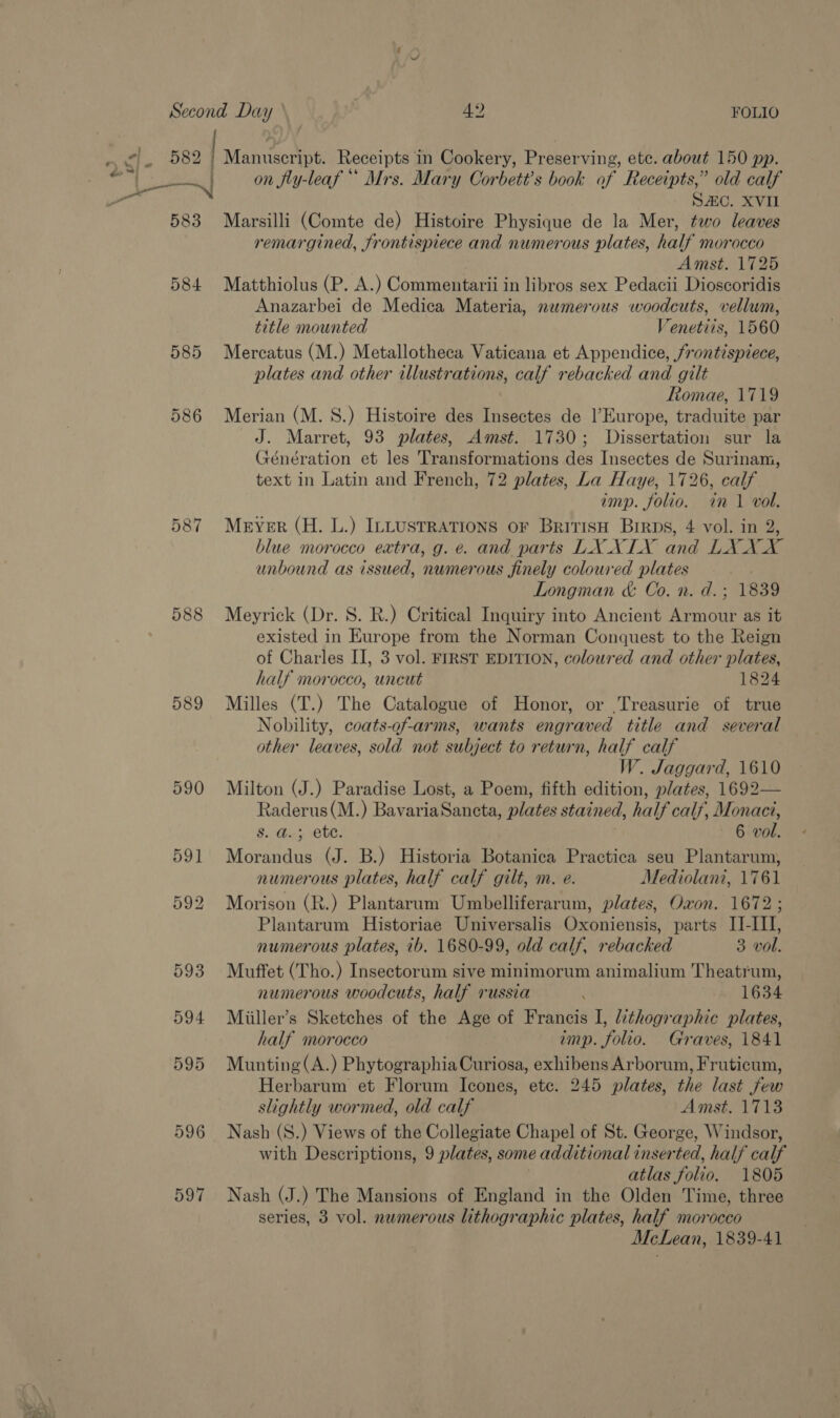 io 583 584 585 586 588 596 597 on fly-leaf ** Mrs. Mary Corbett’s book of Receipts,” old calf SAC. XVII Marsilli (Comte de) Histoire Physique de la Mer, two leaves remargined, frontispiece and numerous plates, half morocco Amst. 1725 Matthiolus (P. A.) Commentarii in libros sex Pedacii Dioscoridis Anazarbei de Medica Materia, numerous woodcuts, vellum, title mounted Venetiis, 1560 Mercatus (M.) Metallotheca Vaticana et Appendice, frontispiece, plates and other illustrations, calf rebacked and gilt Romae, 1719 Merian (M. S.) Histoire des Insectes de l'Europe, traduite par J. Marret, 93 plates, Amst. 1730; Dissertation sur la Génération et les Transformations des Insectes de Surinam, text in Latin and French, 72 plates, La Haye, 1726, calf imp. folio. in 1 vol. Mever (H. L.) ILLUSTRATIONS oF BritisH Brrps, 4 vol. in 2, blue morocco extra, g. e. and parts LX XIX and LX XX unbound as issued, numerous finely coloured plates Longman &amp; Co. n. d.; 1839 Meyrick (Dr. S. R.) Critical Inquiry into Ancient Armour as it existed in Europe from the Norman Conquest to the Reign of Charles II, 3 vol. FIRST EDITION, coloured and other plates, half morocco, uncut 1824 Milles (T.) The Catalogue of Honor, or Treasurie of true Nobility, coats-of-arms, wants engraved title and several other leaves, sold not subject to return, half calf W. Jaggard, 1610 Milton (J.) Paradise Lost, a Poem, fifth edition, plates, 1692— Raderus(M.) BavariaSancta, plates stained, half calf, Monact, Bis Hebe! 6 vol. Morandus (J. B.) Historia Botanica Practica seu Plantarum, numerous plates, half calf gilt, m. e. Mediolani, 1761 Morison (R.) Plantarum Umbelliferarum, plates, Oxon. 1672; Plantarum Historiae Universalis Oxoniensis, parts II-III, numerous plates, ib. 1680-99, old calf, rebacked 3 vol. Muffet (Tho.) Insectorum sive minimorum animalium Theatrum, numerous woodcuts, half russia 1634 Miiller’s Sketches of the Age of Francis I, lithographic plates, half morocco imp. folio. Graves, 1841 Munting(A.) Phytographia Curiosa, exhibens Arborum, Fruticum, Herbarum et Florum Icones, ete. 245 plates, the last few slightly wormed, old calf Amst. 1713 Nash (S.) Views of the Collegiate Chapel of St. George, Windsor, with Descriptions, 9 plates, some additional inserted, half calf atlas folio. 1805 Nash (J.) The Mansions of England in the Olden Time, three series, 3 vol. numerous lithographic plates, half morocco McLean, 1839-41