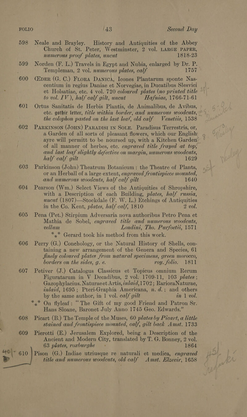 598 Neale and Brayley. History and Antiquities of the Abbey Church of St. Peter, Westminster, 2 vol. LARGE PAPER, numerous proof plates, uncut ESi8-25 599 Norden (F. L.) Travels in Egypt and Nubia, enlarged by Dr. P. Templeman, 2 vol. numerous plates, calf 1757 600 (&amp;pER (G. C.) Frora Danica, Icones Plantarum sponte Nas- centium in regius Daniae et Norvegiae, in Ducatibus Slesvici ; et Holsatiae, etc. 4 vol. 720 coloured plates (no printed title to vol. IV), half calf gilt, uncut Hafniae, 1766-71-61 601 Ortus Sanitatis de Herbis Plantis, de Animalibus, de Avibus, etc. gothic letter, title within border, and numerous woodcuts, the colophon pasted on the last leat, old calf Venetiis, 1538 602 PARKINSON (JOHN) PARADISI IN SOLE. Paradisus Terrestris, or, a Garden of all sorts of pleasant flowers, which our English ayre will permitt to be noursed up, with a Kitchen Garden of all manner of herbes, etc. engraved title frayed at top, and last leaf slightly defective on margin, numerous woodcuts, half calf gilt 1629 603 Parkinson (John) Theatrum Botanicum: the Theatre of Plants, or an Herball of a large extent, engraved frontispiece mounted, and numerous woodcuts, half calf gilt 1640 604 Pearson (Wm.) Select Views of the Antiquities of Shropshire, with a Description of each Building, plates, half russia, uncut (1807)—Stockdale (F. W. L.) Etchings of Antiquities in the Co. Kent, plates, half calf, 1810 2 vol. 605 Pena (Pet.) Stirpium Adversaria nova authoribus Petro Pena et Mathia de Sobel, engraved title and numerous woodcuts, vellum Londini, Tho. Purfoetii, 1571 *.* Gerard took his method from this work. 606 Perry (G.) Conchology, or the Natural History of Shells, con- taining a new arrangement of the Genera and Species, 61 jinely coloured plates from natural specimens, green morocco, borders on the sides, g. e. roy. folio. 1811 607 Petiver (J.) Catalogus Classicus et Topicus omnium Rerum Figuratarum in V Decadibus, 2 vol. 1709-11, 103 plates ; Gazophylacius. Naturaeet Artis, ¢r/azd,1702; RarioraNaturae, inlaid, 1695; Pteri-Graphia Americana, n. d.; and others by the same author, in 1 vol. calf gilt in 1 vol. *,* On flyleaf: “The Gift of my good Friend and Patron Sr. Hans Sloane, Baronet July Anno 1745 Geo. Edwards.” 608 Picart (B.) The Temple of the Muses, 60 plates by Picart, a little stained and frontispiece mounted, calf, gilt back Amst. 1733 609 Pierotti (E.) Jerusalem Explored, being a Description of the Ancient and Modern City, translated by T. G. Bonney, 2 vol. 63 plates, roxburghe 1864. Pison (G.) Indiae utriusque re naturali et medica, engraved title and numerous woodcuts, old calf Amst. Hlzevir, 1658 