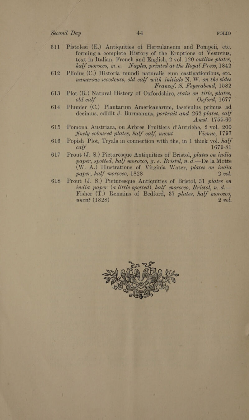 611 618 Pistolesi (E.) Antiquities of Herculaneum and Pompeii, etc. forming a complete History of the Eruptions of Vesuvius, text in Italian, French and English, 2 vol. 120 outline plates, half morocco, m.e. Naples, printed at the Royal Press, 1842 Plinius (C.) Historia mundi naturalis cum castigationibus, ete. numerous woodcuts, old calf with initials N. W. on the sides Francof. S. Feyerabend, 1582 Plot (R.) Natural History of Oxfordshire, stain on title, plates, old calf Oxford, 1677 — Plumier (C.) Plantarum Americanarum, fasciculus primus ad decimus, edidit J. Burmannus, portrait and 262 plates, calf Amst. 1755-60 Pomona Austriaca, ou Arbres Fruitiers d’Autriche, 2 vol. 200 jinely coloured plates, half calf, uncut Vienne, 1797 Popish Plot, Tryals in connection with the, in 1 thick vol. half calf 1679-81 Prout (J. S.) Picturesque Antiquities of Bristol, plates on india paper, spotted, half morocco, g. e. Bristol, n. d.—De la Motte (W. A.) Illustrations of Virginia Water, plates on india paper, half morocco, 1828 2 vol. Prout (J. S.) Picturesque Antiquities of Bristol, 31 plates on india paper (a little spotted), half morocco, Bristol, n. d.— Fisher (T.) Remains of Bedford, 37 plates, half morocco, uncut (1828) 2 vol.    