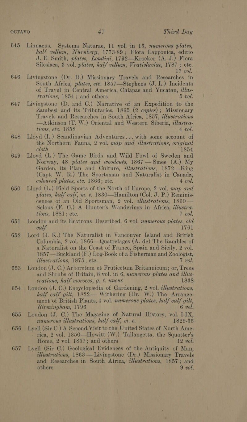 645 Linnaeus. Systema Naturae, 11 vol. in 13, numerous plates, half vellum, Nurnberg, 1773-89; Flora Lapponica, editio J. E. Smith, plates, Londini, 1792—Krocker (A. J.) Flora Silesiaca, 3 vol. plates, half vellum, Vratislaviae, 1787 ; etc. 17 vol. 646 Livingstone (Dr. D.) Missionary Travels and Researches in South Africa, plates, etc. 1857—Stephens (J. L.) Incidents of Travel in Central America, Chiapas and Yucatan, z/lus- trations, 1854; and others 5 vol. 647 Livingstone (D. and C.) Narrative of an Expedition to the Zambesi and its Tributaries, 1865 (2 copies); Missionary Travels and Researches in South Africa, 1857, zllustrations —Atkinson (T. W.) Oriental and Western Siberia, cllustra- tions, etc. 1858 4 vol. 648 Lloyd (L.) Scandinavian Adventures... with some account of the Northern Fauna, 2 vol. map and illustrations, original cloth 1854 649 Lloyd (L.) The Game Birds and, Wild Fowl of Sweden and Norway, 48 plates and woodcuts, 1867 —Smee (A.) My Garden, its Plan and Culture, zllustrations, 1872—King (Capt. W. R.) The Sportsman and Naturalist in ‘Canada, coloured plates, etc. 1866; ete. 4 vol. 650 Lloyd (L.) Field Sports of the North of Europe, 2 vol. map and plates, half calf, m. e. 1830—Hamilton (Col. J. P.) Reminis- cences of an Old Sportsman, 2 vol. zdlustrations, 1860 — Selous (F. C.) A Hunter’s Wanderings in Africa, ¢lustra- tions, 1881; ete. 7 vol. 651 London and its Environs Described, 6 vol. numerous plates, old calf 1761 652 Lord (J. K.) The Naturalist in Vancouver Island and British Columbia, 2 vol. 1866—Quatrefages (A. de) The Rambles of a Naturalist on the Coast of France, Spain and Sicily, 2 vol. 1857—Buckland (F.) Log-Book of a Fisherman and Zoologist, illustrations, 1875; ete. 7 vol. 653 Loudon (J. C.) Arboretum et Fruticetum Britannicum; or, Trees and Shrubs of Britain, 8 vol. in 6, numerous plates and illus- trations, half morocco, g. t. uncut 1838 654 Loudon (J. C.) Encyclopedia of Gardening, 2 vol. ¢llustrations, half calf gilt, 1822— Withering (Dr. W.) The ‘Avrange: ment of British Plants, 4 vol. nwmerous plates, half calf gilt, Birmingham, 1796 6 vol. 655 Loudon (J. C.) The Magazine of Natural History, vol. I-IX, numerous illustrations, half calf, m. e. 1829-36 656 Lyell (Sir C.) A Second. Visit to the United States of North Ame- _ riea, 2 vol. 1850—Hewitt (W.) Talleheatte, the Squatter’s Heine 2 vol. 1857; and others 12 vol. 657 Lyell (Sir C.) Geolowen Evidences of the yernene of Man, illustrations, 1863 — Livingstone (Dr.) Missionary Travels and Researches in South Africa,’ illustrations, 1857; and others 9 vol.