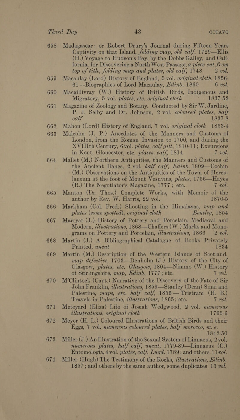 658 659 660 661 662 663 664 669 670 674 Madagascar: or Robert Drury’s Journal during Fifteen Years Captivity on that Island, folding map, old calf, 1729—Ellis (H.) Voyage to Hudson’s-Bay, by the Dobbs Galley, and Cali- fornia, for Discovering a North West Passage, a piece cut from top of title, folding map and plates, old calf, 1748 2 vol. Macaulay (Lord) History of England, 5 vol. original cloth, 1856- 61---Biographies of Lord Macaulay, Hdinb. 1860 6 vol. Macgillivray (W.) History of British Birds, Indigenous and Migratory, 5 vol. plates, etc. original cloth 837s Magazine of Zoology and Botany. Conducted by Sir W. Jardine, P. J. Selby and Dr. Johnson, 2 vol. coloured plates, half calf 1837-8 Mahon (Lord) History of England, 7 vol. original cloth 1853-4 Malcolm (J. P.) Anecdotes of the Manners and Customs of London, from the Roman Invasion to 1700, and during the XVIIIth Century, 6 vol. plates, calf gilt, 1810-11; Excursions in Kent, Gloucester, ete. plates, calf, 1814 7 vol. Mallet (M.) Northern Antiquities, the Manners and Customs of the Ancient Danes, 2 vol. half calf, Hdinb. 1809—Cochin (M.) Observations on the Antiquities of the Town of Hercu- laneum at the foot of Mount Vesuvius, plates, 1756—Hayes (R.) The Negotiator’s Magazine, 1777 ; ete. 7 vol. Manton (Dr. Thos.) Complete Works, with Memoir of the author by Rev. W. Harris, 22 vol. 1870-5 Markham (Col. Fred.) Shooting in the Himalayas, map and plates (some spotted), original cloth Bentley, 1854 Marryat (J.) History of Pottery and Porcelain, Medieval and Modern, ¢llustrations, 1868—Chaffers (W.) Marks and Mono- grams on Pottery and Porcelain, 2llustrations, 1866 2 vol. Martin (J.) A Bibliographical Catalogue of Books Privately Printed, uncut 1834 Martin (M.) Description of the Western Islands of Scotland, map defective, 1703—Denholm (J.) History of the City of Glasgow, plates, etc. Glasgow, 1804—Nimmo (W.) History of Stirlingshire, map, Edinb. 1777; etc. 7 vol. M’Clintock (Capt.) Narrative of the Discovery of the Fate of Sir John Franklin, ¢lustrations, 1859—Stanley (Dean) Sinai and Palestine, maps, etc. half calf, 1856 — Tristram (H. B.) Travels in Palestine, 2llustrations, 1865; ete. 7 vol. Meteyard (Eliza) Life of Josiah Wedgwood, 2 vol. nwmerous illustrations, original cloth 1765-6 Meyer (H. L.) Coloured Illustrations of British Birds and their Eggs, 7 vol. numerous coloured plates, half morocco, m. e. 1842-50 Miller (J.) An Illustration of the Sexual System of Linnaeus, 2 vol. numerous plates, half calf, uncut, 1779-89—Linnaeus (C.) Entomologia, 4 vol. plates, calf, Lugd. 1789; and others 11 vol. Miller (Hugh) The Testimony of the Rocks, zllustrations, Edinb. 1857; and others by the same author, some duplicates 13 vol.