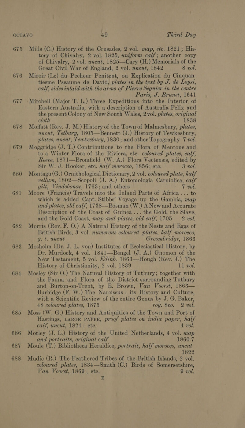 675 676 677 678 679 683 684 685 686 687 688 Mills (C.) History of the Crusades, 2 vol. map, etc. 1821; His- tory of Chivalry, 2 vol. 1825, uniform calf; another copy of Chivalry, 2 vol. wncut, 1825—Cary (H.) Memorials of the Great Civil War of England, 2 vol. uncut, 1842 8 vol. Miroir (Le) du Pecheur Penitent, ou Explication du Cinquan- tiesme Pseaume de David, plates in the teat by J. dé Loyst, calf, sides inlaid with the arms of Pierre Seguier in the centre Paris, J. Brunet, 1641 Eastern Australia, with a description of Australia Felix and the present Colony of New South Wales, 2vol. plates, original cloth 1838 Moffatt (Rev. J. M.) History of the Town of Malmesbury, plates, uncut, Tetbury, 1805—Bennett (J.) History of Tewkesbury, plates, uncut, Tewkesbury, 1830; and other Topography 7 vol. Moggridge (J. T.) Contributions to the Flora of Mentone and to a Winter Flora of the Riviera, etc. coloured plates, calf, Reeve, 1871—Bromfield (W. A.) Flora Vectensis, edited by Sir W. J. Hooker, etc. half morocco, 1856; ete. 3 vol, Montagu (G.) Ornithological Dictionary, 2 vol. colowred plate, half vellum, 1802—Scopoli (J. A.) Entomologia Carniolica, calf gilt, Vindobonae, 1763; and others 7 vol. Moore (Francis) Travels into the Inland Parts of Africa... to which is added Capt. Stibbs’ Voyage up the Gambia, map and plates, old calf, 1738—Bosman (W.) A New and Accurate Description of the Coast of Guinea... the Gold, the Slave, and the Gold Coast, map and plates, old calf, 1705 — 2 vol. Morris (Rev. F. O.) A Natural History of the Nests and Eggs of British Birds, 3 vol. numerous coloured plates, half morocco, g. t. uncut Groombridge, 1866 Mosheim (Dr. J. L. von) Institutes of Ecclesiastical History, by Dr. Murdock, 4 vol. 1841—-Bengel (J. A.) Gnomon of the New Testament, 5 vol. Hdinb. 1863—Hough (Rev. J.) The History of Christianity, 2 vol. 1839 11 vol. Mosley (Sir O.) The Natural History of Tutbury; together with the Fauna and Flora of the District surrounding Tutbury and Burton-on-Trent, by E. Brown, Van Voorst, 1863— Burbidge (F. W.) The Narcissus: its History and Culture, with a Scientific Review of the entire Genus by J. G. Baker, 48 coloured plates, 1875 roy. 8vo. 2 vol. Moss (W. G.) History and Antiquities of the Town and Port of Hastings, LARGE PAPER, proof plates on india paper, half calf, uncut, 1824 ; ete. 4 vol. Motley (J. L.) History of the United Netherlands, 4 vol. map and portraits, original calf 1860-7 Moule (T.) Bibliotheca Heraldica, portrait, half morocco, uncut 7 1822 Mudie (R.) The Feathered Tribes of the British Islands, 2 vol. coloured plates, 1834—Smith (C.) Birds of Somersetshire, . E 
