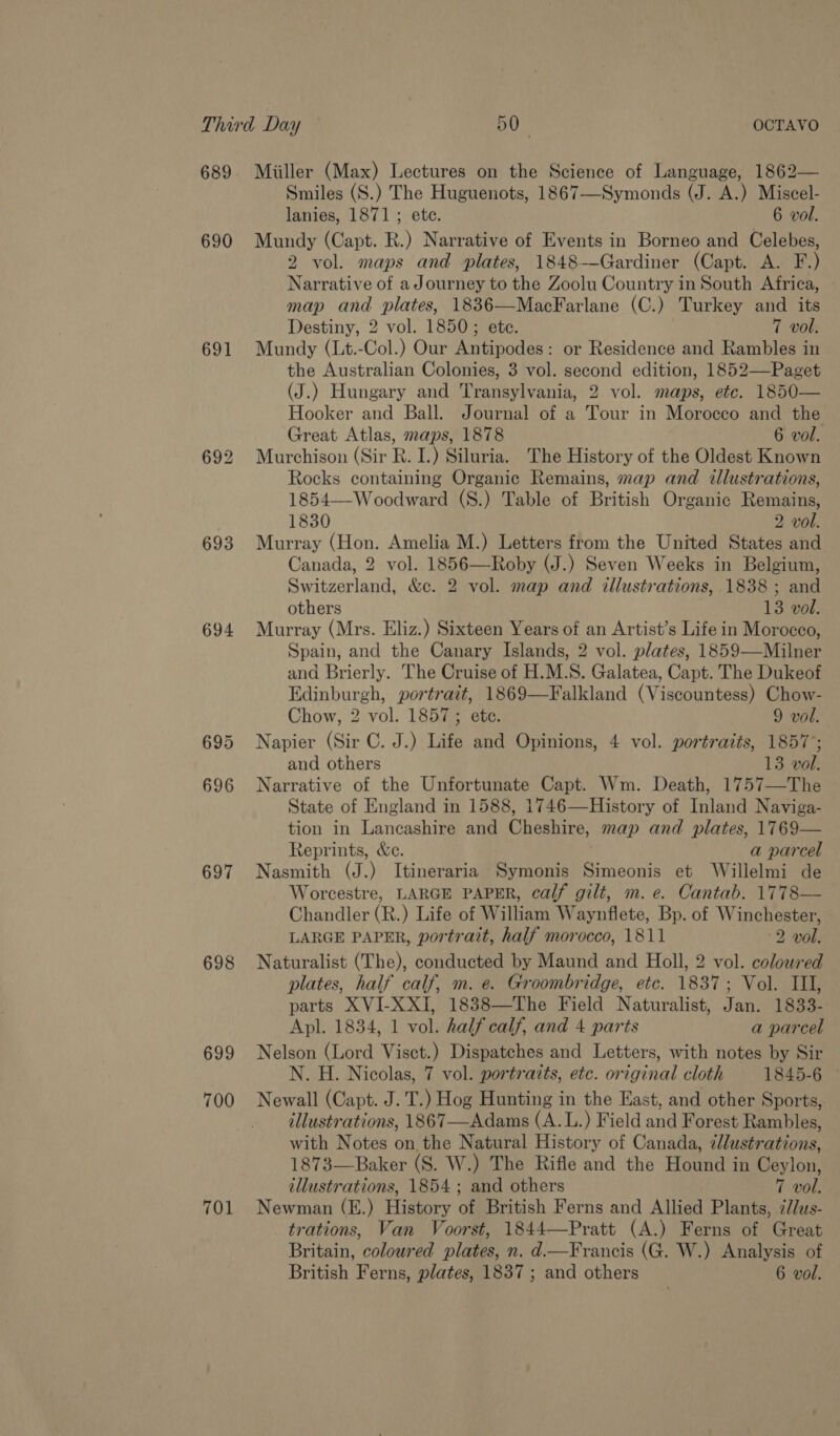 689 690 691 693 694 696 697 698 699 700 701 Miiller (Max) Lectures on the Science of Language, 1862— Smiles (S.) The Huguenots, 1867—Symonds (J. A.) Miscel- lanies, 1871; ete. 6 vol. Mundy (Capt. R.) Narrative of Events in Borneo and Celebes, 2 vol. maps and plates, 1848-—Gardiner (Capt. A. F.) Narrative of aJourney to the Zoolu Country in South Africa, map and plates, 1836—MacFarlane (C.) Turkey and its Destiny, 2 vol. 1850; ete. 7 vol. Mundy (Lt.-Col.) Our Antipodes: or Residence and Rambles in the Australian Colonies, 3 vol. second edition, 1852—Paget (J.) Hungary and Transylvania, 2 vol. maps, etc. 1850— Hooker and Ball. Journal of a Tour in Morocco and the Great Atlas, maps, 1878 6 vol. Murchison (Sir R. I.) Siluria. The History of the Oldest Known Rocks containing Organic Remains, map and illustrations, 1854—-Woodward (8.) Table of British Organic Remains, 1830 2 vol. Murray (Hon. Amelia M.) Letters from the United States and Canada, 2 vol. 1856—Roby (J.) Seven Weeks in Belgium, Switzerland, &amp;c. 2 vol. map and illustrations, 1838 ; and others 13 vol. Murray (Mrs. Eliz.) Sixteen Years of an Artist’s Life in Morocco, Spain, and the Canary Islands, 2 vol. plates, 1859—Milner and Brierly. The Cruise of H.M.S. Galatea, Capt. The Dukeof Edinburgh, portrait, 1869—Falkland (Viscountess) Chow- Chow, 2 vol. 1857; ete. 9 vol. Napier (Sir C. J.) Life and Opinions, 4 vol. portraits, 1857’; and others 13 vol. Narrative of the Unfortunate Capt. Wm. Death, 1757—The State of England in 1588, 1746—History of Inland Naviga- tion in Lancashire and Cheshire, map and plates, 1769— Reprints, &amp;e. a parcel Nasmith (J.) Itineraria Symonis Simeonis et Willelmi de Worcestre, LARGE PAPER, calf gilt, m. e. Cantab. 1778— Chandler (R.) Life of William Waynflete, Bp. of Winchester, LARGE PAPER, portrait, half morocco, 1811 2 vol. Naturalist (The), conducted by Maund and Holl, 2 vol. coloured plates, half calf, m. e. Groombridge, etc. 1837; Vol. III, parts XVI-XXI, 1838—The Field Naturalist, Jan. 1833- Apl. 1834, 1 vol. half calf, and 4 parts a parcel Nelson (Lord Visct.) Dispatches and Letters, with notes by Sir N. H. Nicolas, 7 vol. portraits, etc. original cloth 1845-6 © Newall (Capt. J.T.) Hog Hunting in the East, and other Sports, illustrations, 1867—Adams (A.L.) Field and Forest Rambles, with Notes on the Natural History of Canada, ¢llustrations, 1873—Baker (S. W.) The Rifle and the Hound in Ceylon, illustrations, 1854 ; and others 7 vol. Newman (E.) History of British Ferns and Allied Plants, ¢//us- trations, Van Voorst, 1844—Pratt (A.) Ferns of Great Britain, coloured plates, n. d.—Francis (G. W.) Analysis of British Ferns, plates, 1837 ; and others 6 vol.