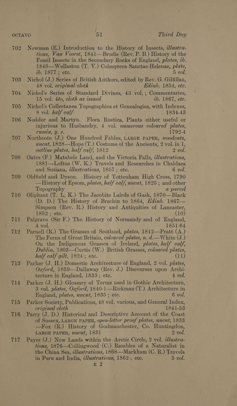 : OCTAVO 51 Third Day 702 Newman (E.) Introduction to the History of Insects, dlustra- tions, Van Voorst, 1841—Brodie (Rev. P. B.) History of the Fossil Insects in the Secondary Rocks of England, plates, 2b. 1845—Wollaston (T. V.) Coleoptera Sanctae-Helenae, plate, tO 1 Bi Taerete. 1: | 5 vol. 703 Nichol (J.) Series of British Authors, edited by Rev. G. Gilfillan, 48 vol. original cloth Edinb. 1854, ete. 704 Nichol’s Series of Standard Divines, 43 vol, ; Commentaries, 15 vol. 4t0, cloth as issued ib. 1867, ete. 705 Nichol’s Collectanea 'Topographica et Genealogica, with Indexes, 8 vol. half calf 1834-43 706 Nodder and Martyn. Flora Rustica, Plants either useful or injurious to Husbandry, 4 vol. newmerous coloured plates, russia, Y. @. 1792-4 707 Northcote (J.) One Hundred Fables, LARGE PAPER, woodcuts, uncut, 1828—Hope (T.) Costume of the Ancients, 2 vol. in 1, outline plates, half calf, 1812 2 vol. 708 Oates (F.) Matabele Land, and the Victoria Falls, i/ustrations, 1881—Loftus (W. K.) Travels and Researches in Chaldaea and Susiana, llustrations, 1857 ; etc. 6 vol. 709 Oldfield and Dyson. History of Tottenham High Cross, 1790 ——History of Epsom, plates, half calf, uncut, 1825 ; and other Topography a parcel 710 Oliphant (T. L. K.) The Jacobite Lairds of Gask, 1870—Black (D. D.) The History of Brechin to 1864, Hdinb. 1867— Simpson (Rev. R.) History and Antiquities of Lancaster, 1852 ; ete. (10) 711 Palgrave (Sir F.) The History of Normandy and of England, 4 vol. 1851-64 712 Parnell (R.) The Grasses of Scotland, plates, 1842—Pratt (A.) The Ferns of Great Britain, coloured plates, n. d.rWhite (J.) On the Indigenous Grasses of Ireland, plates, half calf, Dublin, 1803—Curtis (W.) British Grasses, coloured plates, half calf gilt, 1824 ; ete. (11) 713 Parker (J. H.) Domestic Architecture of England, 2 vol. plates, Oxford, 1859—Dallaway (Rev. J.) Discourses upon Archi- tecture in England, 1833 ; ete. 4 vol. 714 Parker (J. H.) Glossary of Terms used in’Gothic Architecture, 3 vol. plates, Oxford, 1840-1—Rickman (T.) Architecture in | England, plates, wncut, 1835 ; ete. 6 vol. 715 Parker Society, Publications, 48 vol. various, and General Index, original cloth 1841-53 716 Parry (J. D.) Historical and Descriptive Account of the Coast of Sussex, LARGE PAPER, open-letter proof plates, uncut, 1833 —Fox (R.) History of Godmanchester, Co. Huntingdon, LARGE PAPER, wacut, 1831 2 vol. 717 Payer (J.) New Lands within the Arctic Circle, 2 vol. ¢llustra- tions, 1876—Collingwood (C.) Rambles of a Naturalist in the China Sea, é//ustrations, 1868—Markham (C. R.) Travels in Peru and India, zllustrations, 1862 ; ete. 5 vol. E 2