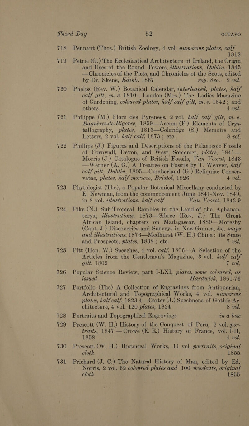 718 719 121 731 Pennant (Thos.) British Zoology, 4 vol. nwmerous plates, calf 1812 Petrie (G.) The Ecclesiastical Architecture of Ireland, the Origin and Uses of the Round Towers, tllustrations, Dublin, 1845 —Chronicles of the Picts, and Chronicles of the Scots, edited by Dr. Skene, Hdinb. 1867 roy. 8vo. 2 vol. Phelps (Rev. W.) Botanical Calendar, interleaved, plates, half calf gilt, m. e. 1810—Loudon (Mrs.) The Ladies Magazine of Gardening, coloured plates, half calf gilt, m.e. 1842; and others 4 vol. Philippe (M.) Flore des Pyrénées, 2 vol. half calf gilt, m. e. Bagnéres-de-Bigorre, 1859—Accum (F.) Elements of Crys- tallography, plates, 1813—Coleridge (S.) Memoirs and Letters, 2 vol. half calf, 1873 ; ete. 8 vol. Phillips (J.) Figures and Descriptions of the Palaeozoic Fossils of Cornwall, Devon, and West Somerset, plates, 1841— Morris (J.) Catalogue of British Fossils, Van Voorst, 1843 —Werner (A. G.) A Treatise on Fossils by T. Weaver, half calf gilt, Dublin, 1805—Cumberland (G.) Reliquiae Conser- vatae, plates, half morocco, Bristol, 1826 4 vol. Phytologist (The), a Popular Botanical Miscellany conducted by E. Newman, from the commencement June 1841-Nov. 1849, in 8 vol. allustrations, half calf Van Voorst, 1842-9 Pike (N.) Sub-Tropical Rambles in the Land of the Aphanap- teryx, illustrations, 1873—Sibree (Rev. J.) The Great African Island, chapters on Madagascar, 1880—Moresby (Capt. J.) Discoveries and Surveys in New Guinea, &amp;c. maps and illustrations, 1876—Medhurst (W. H.) China: its State and Prospects, plates, 1838 ; etc. 7 vol. Pitt (Hon. W.) Speeches, 4 vol. calf, 1806—A Selection of the Articles from the Gentleman’s Magazine, 3 vol. half calf gilt, 1809 7 vol. Popular Science Review, part I-LXI, plates, some coloured, as issued Hardwick, 1861-76 Portfolio (The) A Collection of Engravings from Antiquarian, Architectural and Topographical Works, 4 vol. nwmerous plates, half calf, 1823-4—Carter (J.) Specimens of Gothic Ar- chitecture, 4 vol. 120 plates, 1824 8 vol. Portraits and Topographical Engravings in a box Prescott (W. H.) History of the Conquest of Peru, 2 vol. por- traits, 1847 — Crowe (E. E.) History of France, vol. I-II, 1858 4 vol. Prescott (W. H.) Historical Works, 11 vol. portrazts, original cloth 1855 Prichard (J. C.) The Natural History of Man, edited by Ed. Norris, 2 vol. 62 coloured plates and 100 woodcuts, original cloth 1855