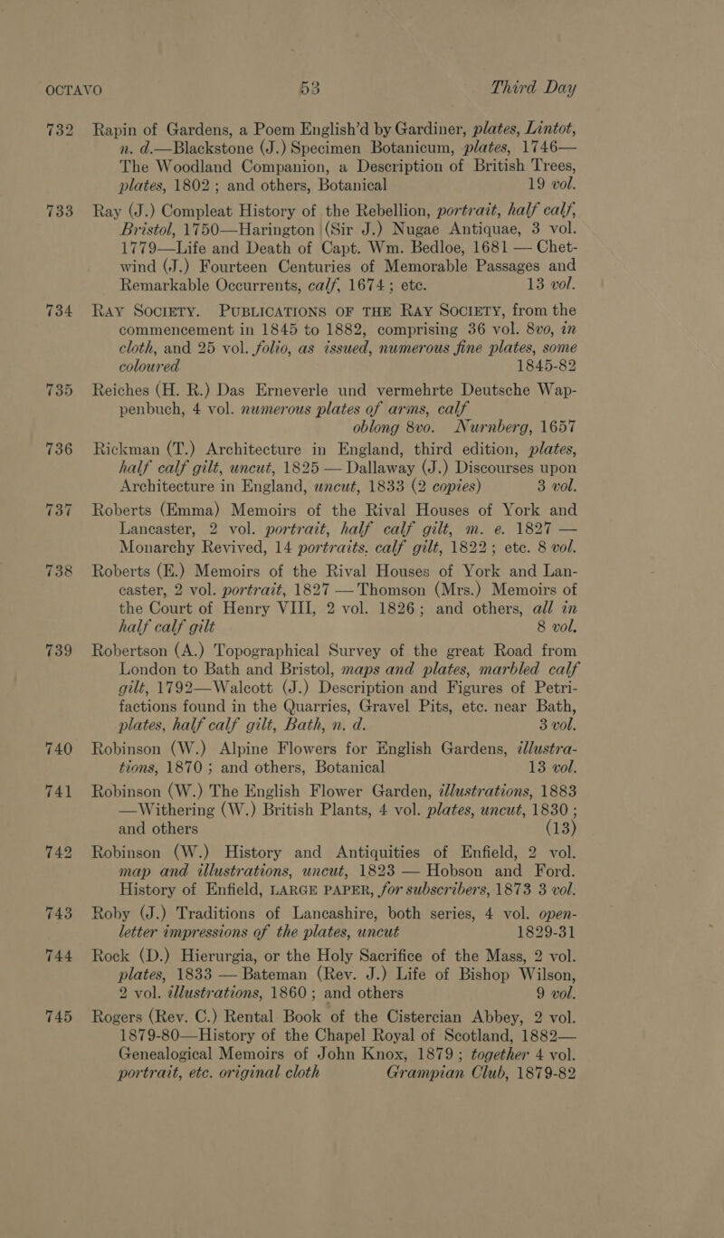 732 733 734 735 739 740 3 Third Day Rapin of Gardens, a Poem English’d by Gardiner, plates, Lintot, n. d.—Blackstone (J.) Specimen Botanicum, plates, 1746— The Woodland Companion, a Description of British Trees, plates, 1802; and others, Botanical 19 vol. Ray (J.) Compleat History of the Rebellion, portrait, half calf, Bristol, 1750—Harington (Sir J.) Nugae Antiquae, 3 vol. 1779—Life and Death of Capt. Wm. Bedloe, 1681 — Chet- wind (J.) Fourteen Centuries of Memorable Passages and Remarkable Occurrents, calf, 1674 ; ete. 13 vol. Ray SOcIETY. PUBLICATIONS OF THE Ray SOCIETY, from the commencement in 1845 to 1882, comprising 36 vol. 8vo, in cloth, and 25 vol. folio, as issued, numerous fine plates, some coloured 1845-82 Reiches (H. R.) Das Erneverle und vermehrte Deutsche Wap- penbuch, 4 vol. nawmerous plates of arms, calf oblong 8vo. Nurnberg, 1657 Rickman (T.) Architecture in England, third edition, plates, half calf gilt, uncut, 1825 — Dallaway (J.) Discourses upon Architecture in England, wnacut, 1833 (2 copies) 3 vol. Roberts (Emma) Memoirs of the Rival Houses of York and Lancaster, 2 vol. portrait, half calf gilt, m. e. 1827 — Monarchy Revived, 14 portraits. calf gilt, 1822; ete. 8 vol. Roberts (E.) Memoirs of the Rival Houses of York and Lan- caster, 2 vol. portrait, 1827 — Thomson (Mrs.) Memoirs of the Court of Henry VIII, 2 vol. 1826; and others, all in half calf gilt 8 vol. Robertson (A.) Topographical Survey of the great Road from London to Bath and Bristol, maps and plates, marbled calf gilt, 1792—Walcott (J.) Description and Figures of Petri- factions found in the Quarries, Gravel Pits, etc. near Bath, plates, half calf gilt, Bath, n. d. 3 vol. Robinson (W.) Alpine Flowers for English Gardens, 7lustra- tions, 1870 ; and others, Botanical 13 vol. Robinson (W.) The English Flower Garden, ¢llustrations, 1883 —Withering (W.) British Plants, 4 vol. plates, uncut, 1830 ; and others (13) Robinson (W.) History and Antiquities of Enfield, 2 vol. map and illustrations, wncut, 1823 — Hobson and Ford. History of Enfield, LARGE PAPER, for subscribers, 1873 3 vol. Roby (J.) Traditions of Lancashire, both series, 4 vol. open- letter impressions of the plates, uncut 1829-31 Rock (D.) Hierurgia, or the Holy Sacrifice of the Mass, 2 vol. plates, 1833 — Bateman (Rev. J.) Life of Bishop Wilson, 2 vol. ellustrations, 1860 ; and others 9 vol. Rogers (Rev. C.) Rental Book of the Cistercian Abbey, 2 vol. 1879-80—History of the Chapel Royal of Scotland, 1882— Genealogical Memoirs of John Knox, 1879; together 4 vol. portrait, etc. original cloth Grampian Club, 1879-82