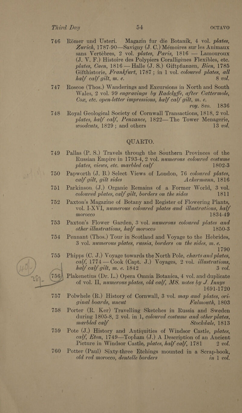 746 747 754 755 759 760 Romer und Usteri. Magazin fur die Botanik, 4 vol. plates, Zurich, 1787-90—Savigny (J. C.) Mémoires sur les Animaux sans Vertébres, 2 vol. plates, Paris, 1816 — Lamouroux (J. V. F.) Histoire des Polypiers Coralligénes Flexibles, etc. plates, Caen, 1816 — Halle (J. S.) Giftpfianzen, Bien, 1785 Gifthistorie, Mrankfurt, 1787; in 1 vol. coloured plates, all half calf gilt, m. e. 8 vol. Roscoe (Thos.) Wanderings and Excursions in North and South Wales, 2 vol. 99 engravings by Radclyffe, after Cattermole, Cox, etc. open-letter impressions, half calf gilt, m. e. roy. 8vo. 1836 Royal Geological Society of Cornwall Transactions, 1818, 2 vol. plates, half calf, Penzance, 1822—The Tower Menagerie, woodcuts, 1829; and others 13 vol. QUARTO. Pallas (P. S.) Travels through the Southern Provinces of the Russian Empire in 1793-4, 2 vol. newmerous coloured costume plates, views, etc. marbled calf 1802-3 Papworth (J. B.) Select Views of London, 76 coloured plates, calf gilt, gilt sides Ackermann, 1816 Parkinson (J.) Organic Remains of a Former World, 3 vol. coloured plates, calf gilt, borders on the sides 1811 — Paxton’s Magazine of Botany and Register of Flowering Plants, vol. I-X VI, numerous coloured plates and illustrations, half morocco 1834-49 Paxton’s Flower Garden, 3 vol. numerous coloured plates and other illustrations, half morocco 1850-3 Pennant (Thos.) Tour in Scotland and Voyage to the Hebrides, 3 vol. numerous plates, russia, borders on the sides, m. e. 1790 Phipps (C. J.) Voyage towards the North Pole, charts and plates, calf, 1774 — Cook (Capt. J.) Voyages, 2 vol. ¢lustrations, half calf gilt, m. e. 1842 3 vol. of vol. II, numerous plates, old calf, MS. notes by J. Innys 1691-1720 Polwhele (R.) History of Cornwall, 3 vol. map and plates, ori- ginal boards, uncut Falmouth, 1803 Porter (R. Ker) Travelling Sketches in Russia and Sweden during 1805-8, 2 vol. in 1, coloured costume and other plates, marbled calf Stockdale, 1813 Pote (J.) History and Antiquities of Windsor Castle, plates, calf, Eton, 1749—Topham (J.) A Description of an Ancient Picture in Windsor Castle, plates, half calf, 1781 2 vol. Potter (Paul) Sixty-three Etchings mounted in a Scrap-book, old red morocco, dentelle borders in 1 vol.