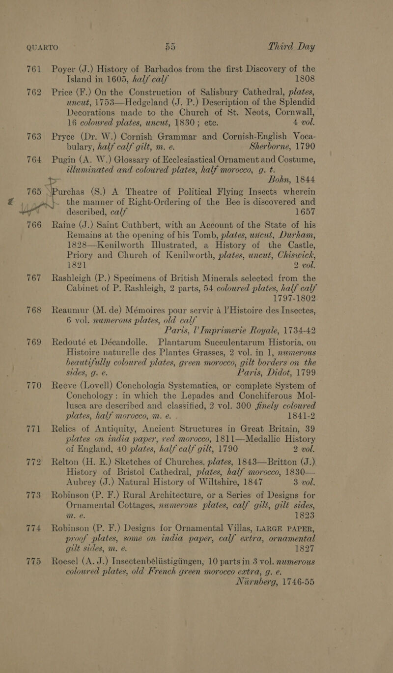761 763 764 766 769 770 774 775 Third Day Poyer (J.) History of Barbados from the first Discovery of the Island in 1605, half calf 1808 Price (F.) On the Construction of Salisbury Cathedral, plates, uncut, 1753—Hedgeland (J. P.) Description of the Splendid Decorations made to the Church of St. Neots, Cornwall, 16 coloured plates, uncut, 1830; ete. 4 vol. Pryce (Dr. W.) Cornish Grammar and Cornish-English Voca- bulary, half calf gilt, m. e. Sherborne, 1790 Pugin (A. W.) Glossary of Ecclesiastical Ornament and Costume, illuminated and coloured plates, half morocco, g. t. =a Bohn, 1844 urihes (S.) A Theatre of Political Flying Insects wherein \ the manner of Right-Ordering of the Bee is discovered and described, calf 1657 Raine (J.) Saint Cuthbert, with an Account of the State of his Remains at the opening of his Tomb, plates, uncut, Durham, 1828—Kenilworth Illustrated, a History of the Castle, Priory and Church of Kenilworth, plates, uncut, Chiswick, 182] 2 vol. Rashleigh (P.) Specimens of British Minerals selected from the Cabinet of P. Rashleigh, 2 parts, 54 colowred plates, half calf 1797-1802 Reaumur (M. de) Mémoires pour servir a l’Histoire des Insectes, 6 vol. numerous plates, old calf Paris, V Imprimerie Royale, 1734-42 Redouté et Décandolle. Plantarum Succulentarum Historia, ou Histoire naturelle des Plantes Grasses, 2 vol. in 1, numerous beautifully coloured plates, green morocco, gilt borders on the sides, g. @. Paris, Didot, 1799 Reeve (Lovell) Conchologia Systematica, or complete System of Conchology: in which the Lepades and Conchiferous Mol- lusea are described and classified, 2 vol. 300 finely colowred plates, half morocco, m. e. . 1841-2 Relics of Antiquity, Ancient Structures in Great Britain, 39 plates on india paper, red morocco, 1811—Medallic History of England, 40 plates, half calf gilt, 1790 2 vol. Relton (H. E.) Sketches of Churches. plates, 1843—Britton (J.) History of Bristol Cathedral, plates, half morocco, 1830— Aubrey (J.) Natural History of Wiltshire, 1847 3 vol. Robinson (P. F.) Rural Architecture, or a Series of Designs for Ornamental Cottages, numerous plates, calf gilt, gilt sides, Mm. @. 1823 Robinson (P. F.) Designs for Ornamental Villas, LARGE PAPER, proof plates, some on india paper, calf extra, ornamental gilt sides, m. @. 1827 Roesel (A. J.) Insectenbéliistigiingen, 10 parts in 3 vol. numerous coloured plates, old French green morocco extra, g. é. Nirnberg, 1746-55