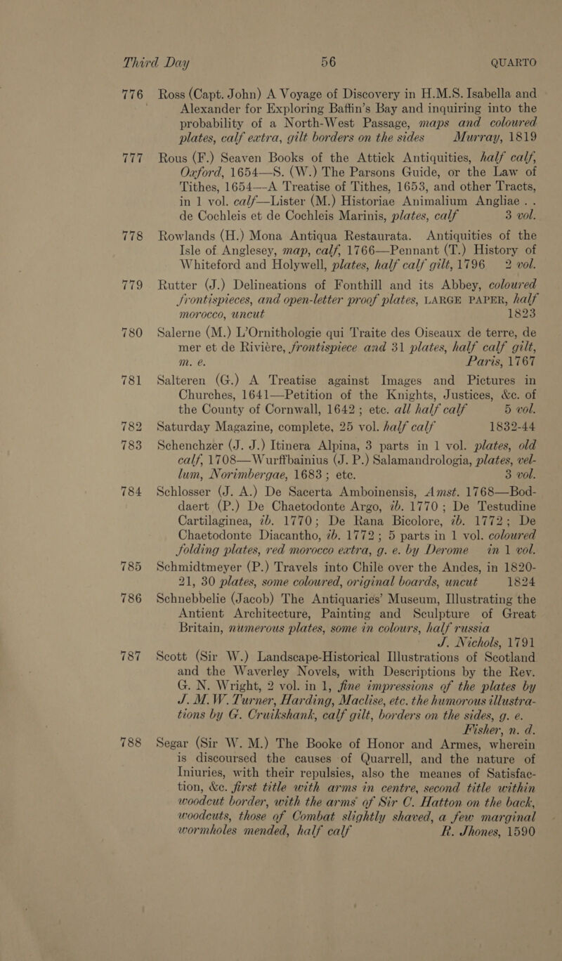 777 778 785 786 787 788 Ross (Capt. John) A Voyage of Discovery in H.M.S. Isabella and Alexander for Exploring Baftin’s Bay and inquiring into the probability of a North-West Passage, maps and coloured plates, calf extra, gilt borders on the sides Murray, 1819 Rous (F.) Seaven Books of the Attick Antiquities, half calf, Oxford, 1654—S. (W.) The Parsons Guide, or the Law of Tithes, 1654—-A Treatise of Tithes, 1653, and other Tracts, in 1 vol. calf—Lister (M.) Historiae Animalium Angliae. . de Cochleis et de Cochleis Marinis, plates, calf 3 vol. Rowlands (H.) Mona Antiqua Restaurata. Antiquities of the Isle of Anglesey, map, calf, 1766—Pennant (T.) History of Whiteford and Holywell, plates, half calf gilt, 1796 2 vol. Rutter (J.) Delineations of Fonthill and its Abbey, coloured Srontispieces, and open-letter proof plates, LARGE PAPER, half morocco, uncut 1823 Salerne (M.) L’Ornithologie qui Traite des Oiseaux de terre, de mer et de Riviére, frontispiece and 31 plates, half calf gilt, m. e. Paris, \767 Salteren (G.) A Treatise against Images and Pictures in Churches, 1641—Petition of the Knights, Justices, &amp;c. of the County of Cornwall, 1642; ete. all half calf 5 vol. Saturday Magazine, complete, 25 vol. half calf 1832-44 Schenchzer (J. J.) Itinera Alpina, 3 parts in 1 vol. plates, old calf, 1708—Wurffbainius (J. P.) Salamandrologia, plates, vel- lum, Norimbergae, 1683 ; ete. 3 vol. Schlosser (J. A.) De Sacerta Amboinensis, Amst. 1768—Bod- daert (P.) De Chaetodonte Argo, 7b. 1770; De Testudine Cartilaginea, 7b. 1770; De Rana Bicolore, 7b. 1772; De Chaetodonte Diacantho, 7b. 1772; 5 parts in 1 vol. colowred JSolding plates, red morocco extra, g. e. by Derome in 1 vol. Schmidtmeyer (P.) Travels into Chile over the Andes, in 1820- 21, 30 plates, some coloured, original boards, uncut 1824 Schnebbelie (Jacob) The Antiquaries’ Museum, Illustrating the Antient Architecture, Painting and Sculpture of Great Britain, nwmerous plates, some in colours, half russia J. Nichols, 1791 Scott (Sir W.) Landscape-Historical Illustrations of Scotland and the Waverley Novels, with Descriptions by the Rev. G. N. Wright, 2 vol. in 1, fine impressions of the plates by J.M.W. Turner, Harding, Maclise, etc. the humorous illustra- tions by G. Cruikshank, calf gilt, borders on the sides, g. e. Fisher, n. d. Segar (Sir W. M.) The Booke of Honor and Armes, wherein is discoursed the causes of Quarrell, and the nature of Iniuries, with their repulsies, also the meanes of Satisfac- tion, &amp;e. first title with arms in centre, second title within woodcut border, with the arms of Sir C. Hatton on the back, woodcuts, those of Combat slightly shaved, a few marginal wormholes mended, half calf R. Shones, 1590