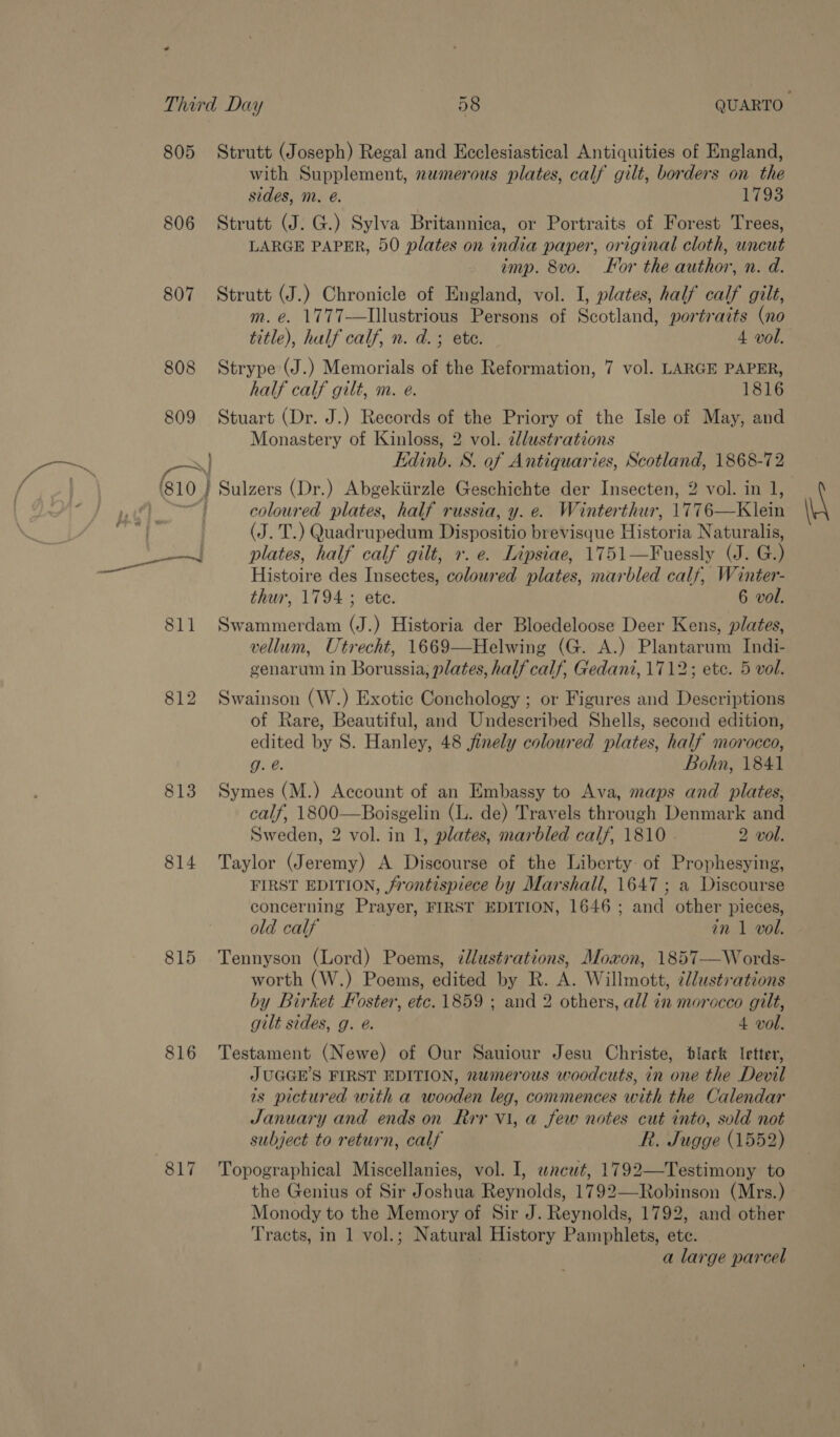 805 806 807 es ah im 813 814 815 816 817 Strutt (Joseph) Regal and Ecclesiastical Antiquities of England, with Supplement, numerous plates, calf gilt, borders on the sides, m. é. 1793 Strutt (J. G.) Sylva Britannica, or Portraits of Forest Trees, LARGE PAPER, 50 plates on india paper, original cloth, uncut imp. 8vo. For the author, n. d. Strutt (J.) Chronicle of England, vol. I, plates, half calf gilt, m. e. 1777-—Illustrious Persons of Scotland, portraits (no title), half calf, n. d.; ete. 4 vol. Strype (J.) Memorials of the Reformation, 7 vol. LARGE PAPER, half calf gilt, m. e. 1816 Stuart (Dr. J.) Records of the Priory of the Isle of May, and Monastery of Kinloss, 2 vol. ¢lustrations Edinb. S. of Antiquaries, Scotland, 1868-72 oa Sulzers (Dr.) Abgekiirzle Geschichte der Insecten, 2 vol. in 1, coloured plates, half russia, y. e. Winterthur, 1776—Klein (J. T.) Quadrupedum Dispositio brevisque Historia Naturalis, plates, half calf gilt, +. e. Lipsiae, 1751—Fuessly (J. G.) Histoire des Insectes, coloured plates, marbled calf, Winter- thur, 1794 ; ete. 6 vol. Swammerdam (J.) Historia der Bloedeloose Deer Kens, plates, vellum, Utrecht, 1669—Helwing (G. A.) Plantarum Indi- genarum in Borussia, plates, half calf, Gedani, 1712; ete. 5 vol. Swainson (W.) Exotic Conchology ; or Figures and Descriptions of Rare, Beautiful, and Undescribed Shells, second edition, edited by S. Hanley, 48 jinely coloured plates, half morocco, g. @. Bohn, 1841 Symes (M.) Account of an Embassy to Ava, maps and plates, calf, 1800—Boisgelin (L. de) Travels through Denmark and Sweden, 2 vol. in 1, plates, marbled calf, 1810 2 vol. Taylor (Jeremy) A Discourse of the Liberty: of Prophesying, FIRST EDITION, frontispiece by Marshall, 1647; a Discourse concerning Prayer, FIRST EDITION, 1646 ; and other pieces, old calf in 1 vol. Tennyson (Lord) Poems, dllustrations, Moxon, 1857—Words- worth (W.) Poems, edited by R. A. Willmott, illustrations by Birket Foster, etc. 1859 ; and 2 others, all in morocco gilt, gilt sides, g. @. 4 vol. Testament (Newe) of Our Sauiour Jesu Christe, black Ietter, JUGGE’S FIRST EDITION, numerous woodcuts, in one the Devil is pictured with a wooden leg, commences with the Calendar January and ends on Rrr V1, a few notes cut into, sold not subject to return, calf R. Jugge (1552) Topographical Miscellanies, vol. I, wneut, 1792—Testimony to the Genius of Sir Joshua Reynolds, 1792—Robinson (Mrs.) Monody to the Memory of Sir J. Reynolds, 1792, and other Tracts, in 1 vol.; Natural History Pamphlets, ete. a large parcel