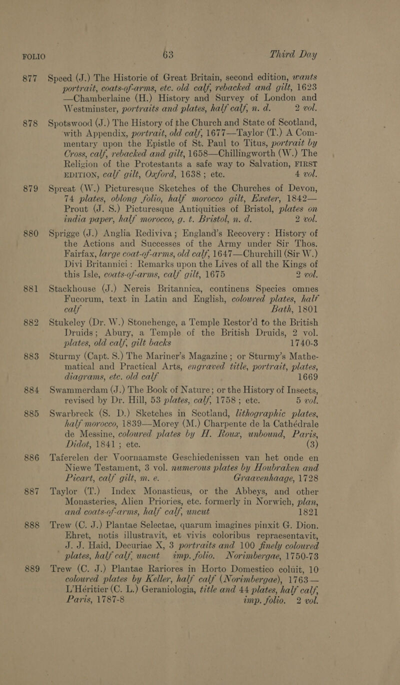 877 878 879 880 881 883 884 885 886 887 888 889 63 Third Day Speed (J.) The Historie of Great Britain, second edition, wants portrait, coats-of-arms, etc. old calf, rebacked and gilt, 1623 —Chamberlaine (H.) History and Survey of London and Westminster, portraits and plates, half calf, n. d. 2 vol. Spotswood (J.) The History of the Church and State of Scotland, with Appendix, portrait, old calf, 1677—Taylor (T.) A Com- mentary upon the Epistle of St. Paul to Titus, portrait by Cross, calf, rebacked and gilt, 1658—Chillingworth (W.) The Religion of the Protestants a safe way to Salvation, FIRST EDITION, calf gilt, Oxford, 1638; ete. 4 vol. Spreat (W.) Picturesque Sketches of the Churches of Devon, 74 plates, oblong folio, half morocco gilt, Haeter, 1842— Prout (J. 8.) Picturesque Antiquities of Bristol, plates on india paper, half morocco, g. t. Bristol, n. d. 2 vol. Sprigge (J.) Anglia Rediviva; England’s Recovery: History of the Actions and Successes of the Army under Sir Thos. Fairfax, large coat-of-arms, old calf, 1647—Churchill (Sir W.) Divi Britannici: Remarks upon the Lives of all the Kings of this Isle, coats-of-arms, calf gilt, 1675 2 vol. Stackhouse (J.) Nereis Britannica, continens Species omnes Fucorum, text in Latin and English, coloured plates, half calf Bath, 1801 Stukeley (Dr. W.) Stonehenge, a Temple Restor’d to the British Druids; Abury, a Temple of the British Druids, 2 vol. plates, old calf, gilt backs 1740-3 Sturmy (Capt. S.) The Mariner’s Magazine; or Sturmy’s Mathe- matical and Practical Arts, engraved title, portrait, plates, diagrams, etc. old calf 1669 Swammerdam (J.) The Book of Nature; or the History of Insects, revised by Dr. Hill, 53 plates, calf, 1758 ; ete. 5 vol. Swarbreck (S. D.) Sketches in Scotland, Uthographic plates, half morocco, 1839——Morey (M.) Charpente de la Cathédrale de Messine, coloured plates by H. Roux, unbound, Paris, Didot, 1841 ; ete. (3) Taferelen der Voornaamste Geschiedenissen van het onde en Niewe Testament, 3 vol. nwmerous plates by Houbraken and Picart, calf gilt, m. e. Graavenhaage, 1728 Taylor (T.) Index Monasticus, or the Abbeys, and other Monasteries, Alien Priories, etc. formerly in Norwich, plan, and coats-of-arms, half calf, uncut 1821 Trew (C. J.) Plantae Selectae, quarum imagines pinxit G. Dion. Ehret, notis illustravit, et vivis coloribus repraesentavit, J. J. Haid, Decuriae X, 3 portraits and 100 finely coloured _ plates, half calf, uncut imp. folio. Norimbergae, 1750-73 Trew (C. J.) Plantae Rariores in Horto Domestico coluit, 10 coloured plates by Keller, half calf (Norimbergae), 1763 — L’Heéritier (C. L.) Geraniologia, title and 44 plates, half calf,