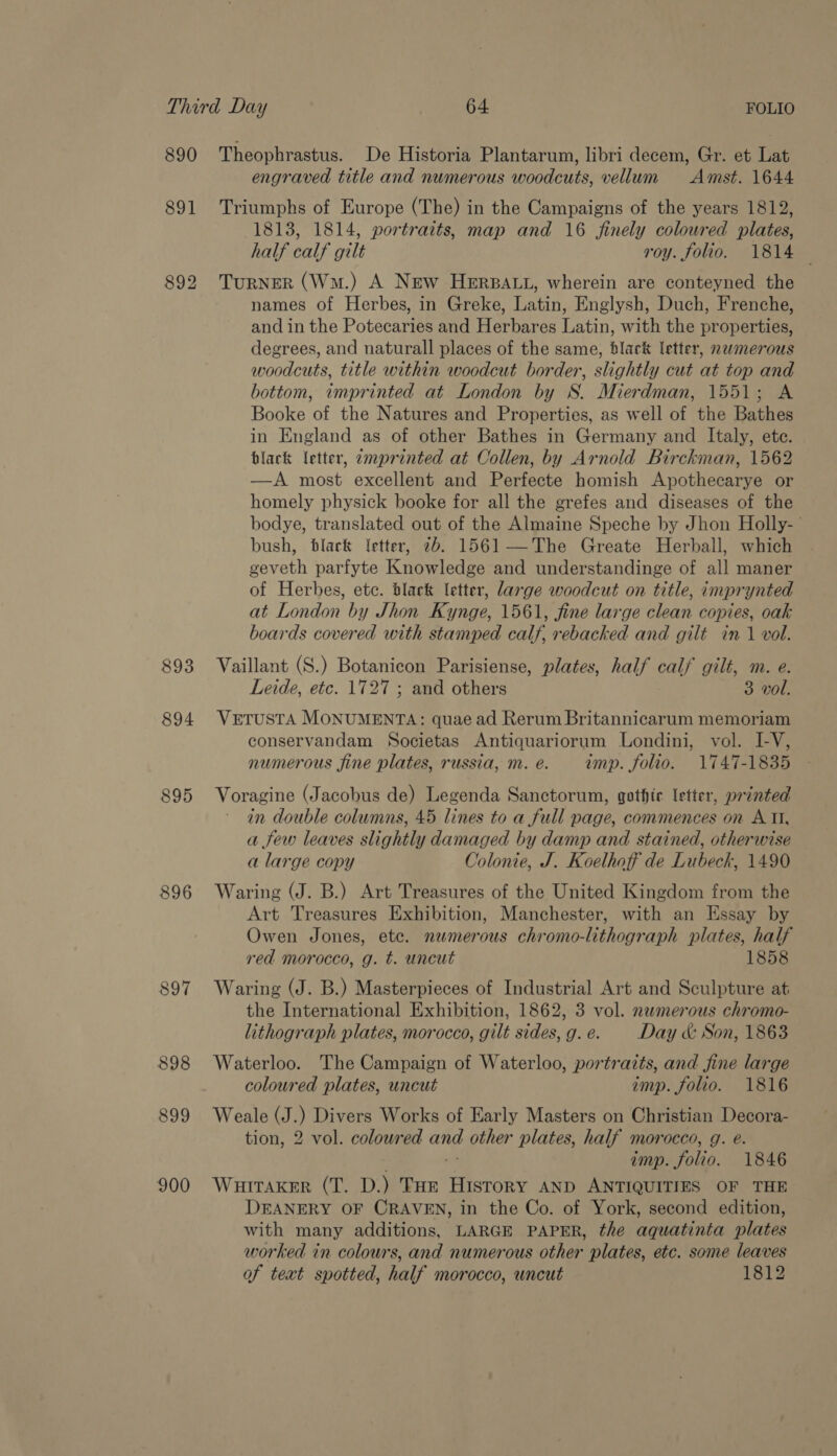890 Theophrastus. De Historia Plantarum, libri decem, Gr. et Lat engraved title and numerous woodcuts, vellum Amst. 1644 891 Triumphs of Europe (The) in the Campaigns of the years 1812, 1813, 1814, portraits, map and 16 finely coloured plates, half calf gilt roy. folio. 1814 — 892 TurNER (Wm.) A New HeERBALL, wherein are conteyned the names of Herbes, in Greke, Latin, Englysh, Duch, Frenche, and in the Potecaries and Herbares Latin, with the properties, degrees, and naturall places of the same, black letter, namerous woodcuts, title within woodcut border, slightly cut at top and bottom, imprinted at London by S. Mierdman, 1551; A Booke of the Natures and Properties, as well of the Bathes in England as of other Bathes in Germany and Italy, ete. black letter, zmprinted at Collen, by Arnold Birckman, 1562 —A most excellent and Perfecte homish Apothecarye or homely physick booke for all the grefes and diseases of the bodye, translated out of the Almaine Speche by Jhon Holly- bush, black Ietter, 2b. 1561—The Greate Herball, which geveth parfyte Knowledge and understandinge of all maner of Herbes, etc. black letter, large woodcut on title, imprynted at London by Jhon Kynge, 1561, fine large clean copies, oak boards covered with stamped calf, rebacked and gilt in 1 vol. 893 Vaillant (S.) Botanicon Parisiense, plates, half calf gilt, m. e. Leide, etc. 1727 ; and others 3 vol. 894 VeETuUSTA MONUMENTA: quae ad Rerum Britannicarum memoriam conservandam Societas Antiquariorum Londini, vol. IV, numerous fine plates, russia, m.e. imp. folio. 1747-1835 895 Voragine (Jacobus de) Legenda Sanctorum, gothic letter, printed in double columns, 45 lines to a full page, commences on A II, a few leaves slightly damaged by damp and stained, otherwise a large copy Colonie, J. Koelhoff de Lubeck, 1490 896 Waring (J. B.) Art Treasures of the United Kingdom from the Art Treasures Exhibition, Manchester, with an Essay by Owen Jones, etc. numerous chromo-lithograph plates, half red morocco, g. t. uncut 1858 897 Waring (J. B.) Masterpieces of Industrial Art and Sculpture at the International Exhibition, 1862, 3 vol. newmerous chromo- lithograph plates, morocco, gilt sides,g.e. Day &amp; Son, 1863 898 Waterloo. The Campaign of Waterloo, portraits, and fine large coloured plates, uncut imp. folio. 1816 899 Weale (J.) Divers Works of Early Masters on Christian Decora- tion, 2 vol. colowred and other plates, half morocco, g. e. . ns imp. folio. 1846 900 Wuitraker (T. D.) THe History AND ANTIQUITIES OF THE DEANERY OF CRAVEN, in the Co. of York, second edition, with many additions, LARGE PAPER, the aquatinta plates worked in colours, and numerous other plates, etc. some leaves of text spotted, half morocco, uncut 1812