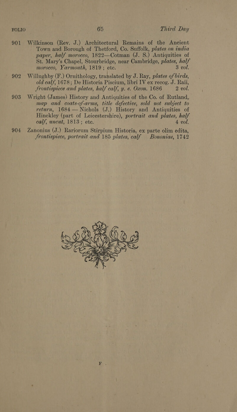 901 Wilkinson (Rev. J.) Architectural Remains of the Ancient Town and Borough of Thetford, Co. Suffolk, plates on india paper, half morocco, 1822—Cotman (J. 8.) Antiquities of St. Mary’s Chapel, Stourbridge, near Cambridge, plates, half morocco, Yarmouth, 1819 ; ete. 3 vol. 902 Willughby (F.) Ornithology, translated by J. Ray, plates of birds, old calf, 1678; De Historia Piscium, libri IV ex recog. J. Raii, Frontispiece and plates, half calf, y. e. Oxon. 1686 2 vol. 903 Wright (James) History and Antiquities of the Co. of Rutland, map and coats-of-arms, title defective, sold not subject to return, 1684— Nichols (J.) History and Antiquities of Hinckley (part of Leicestershire), portrait and plates, half calf, uncut, 1813; ete. 4 vol. 904 Zanonius (J.) Rariorum Stirpium Historia, ex parte olim edita, Frontispiece, portrait and 185 plates, calf Bononiae, 1742 