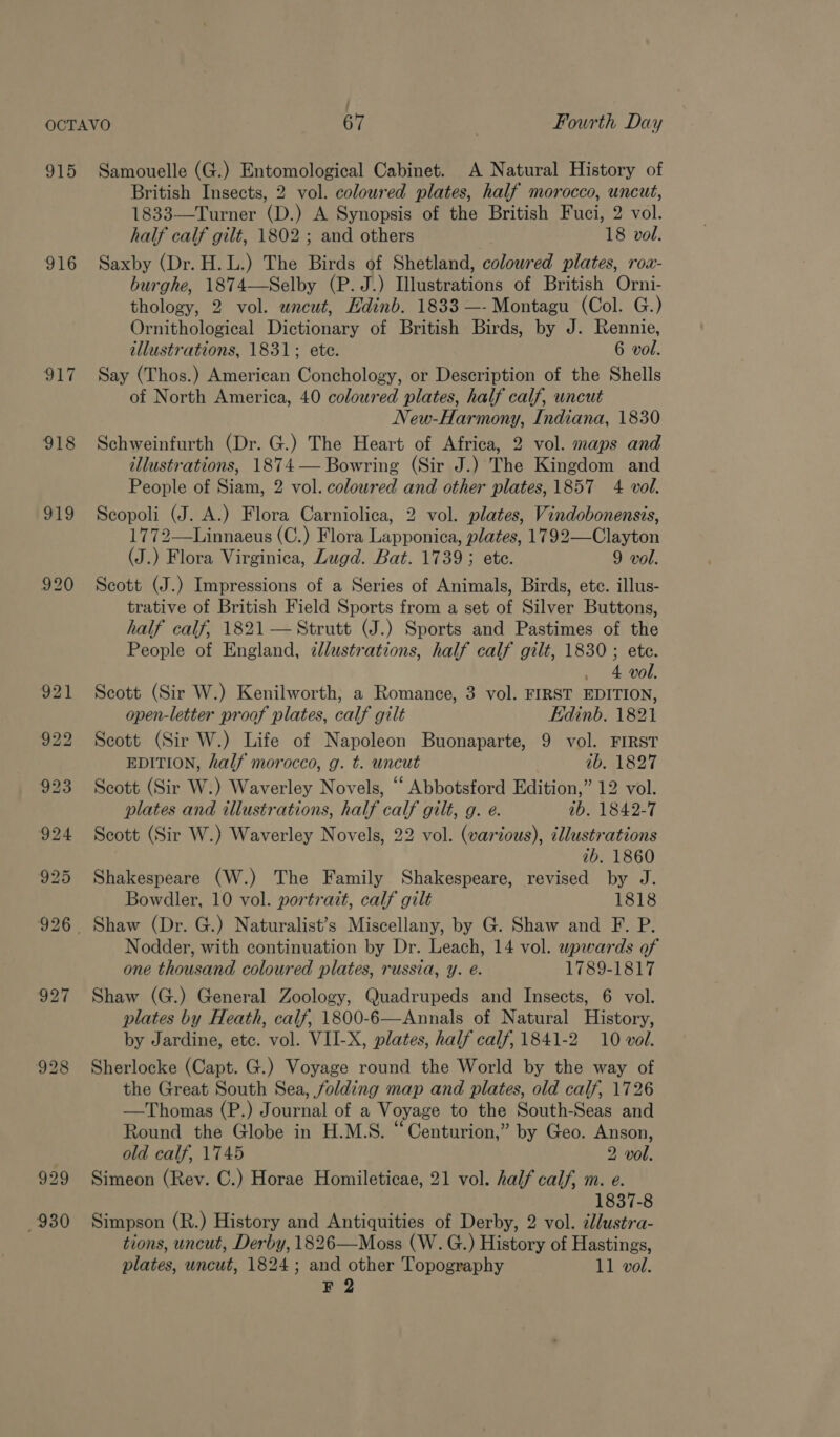 916 ra 918 930 British Insects, 2 vol. coloured plates, half morocco, uncut, 1833—Turner (D.) A Synopsis of the British Fuci, 2 vol. half calf gilt, 1802 ; and others 18 vol. Saxby (Dr. H.L.) The Birds of Shetland, coloured plates, rox- burghe, 1874—Selby (P. J.) Illustrations of British Orni- thology, 2 vol. wneut, Edinb. 1833 —- Montagu (Col. G.) Ornithological Dictionary of British Birds, by J. Rennie, illustrations, 1831; ete. 6 vol. Say (Thos.) American Conchology, or Description of the Shells of North America, 40 coloured plates, half calf, uncut New-Harmony, Indiana, 1830 Schweinfurth (Dr. G.) The Heart of Africa, 2 vol. maps and illustrations, 1874 — Bowring (Sir J.) The Kingdom and People of Siam, 2 vol. coloured and other plates, 1857 4 vol. Scopoli (J. A.) Flora Carniolica, 2 vol. plates, Vindobonensis, 1772—Linnaeus (C.) Flora Lapponica, plates, 1792—Clayton (J.) Flora Virginica, Lugd. Bat. 1739; ete. 9 vol. Scott (J.) Impressions of a Series of Animals, Birds, ete. illus- trative of British Field Sports from a set of Silver Buttons, half calf, 1821 — Strutt (J.) Sports and Pastimes of the People of England, ¢lustrations, half calf gilt, 1830 ; ete. . 4 vol. Scott (Sir W.) Kenilworth, a Romance, 3 vol. FIRST EDITION, open-letter proof plates, calf gilt Edinb. 1821 Scott (Sir W.) Life of Napoleon Buonaparte, 9 vol. FIRST EDITION, half morocco, g. t. uncut ab. 1827 Scott (Sir W.) Waverley Novels, “ Abbotsford Edition,” 12 vol. plates and illustrations, half calf gilt, g. e. ab. 1842-7 Scott (Sir W.) Waverley Novels, 22 vol. (various), MA Be ib. 1860 Shakespeare (W.) The Family Shakespeare, revised by J. Bowdler, 10 vol. portrait, calf gilt 1818 Nodder, with continuation by Dr. Leach, 14 vol. upwards of one thousand coloured plates, russia, y. é. 1789-1817 Shaw (G.) General Zoology, Quadrupeds and Insects, 6 vol. plates by Heath, calf, 1800-6—Annals of Natural History, by Jardine, etc. vol. VII-X, plates, half calf, 1841-2 10 vol. Sherlocke (Capt. G.) Voyage round the World by the way of the Great South Sea, folding map and plates, old calf, 1726 —Thomas (P.) Journal of a Voyage to the South-Seas and Round the Globe in H.M.S. “Centurion,” by Geo. Anson, old calf, 1745 2 vol. Simeon (Rev. C.) Horae Homileticae, 21 vol. half calf, m. e. 1837-8 Simpson (R.) History and Antiquities of Derby, 2 vol. llustra- tions, uncut, Derby, 1826—Moss (W. G.) History of Hastings, plates, uncut, 1824; and other Topography 11 vol. F 2