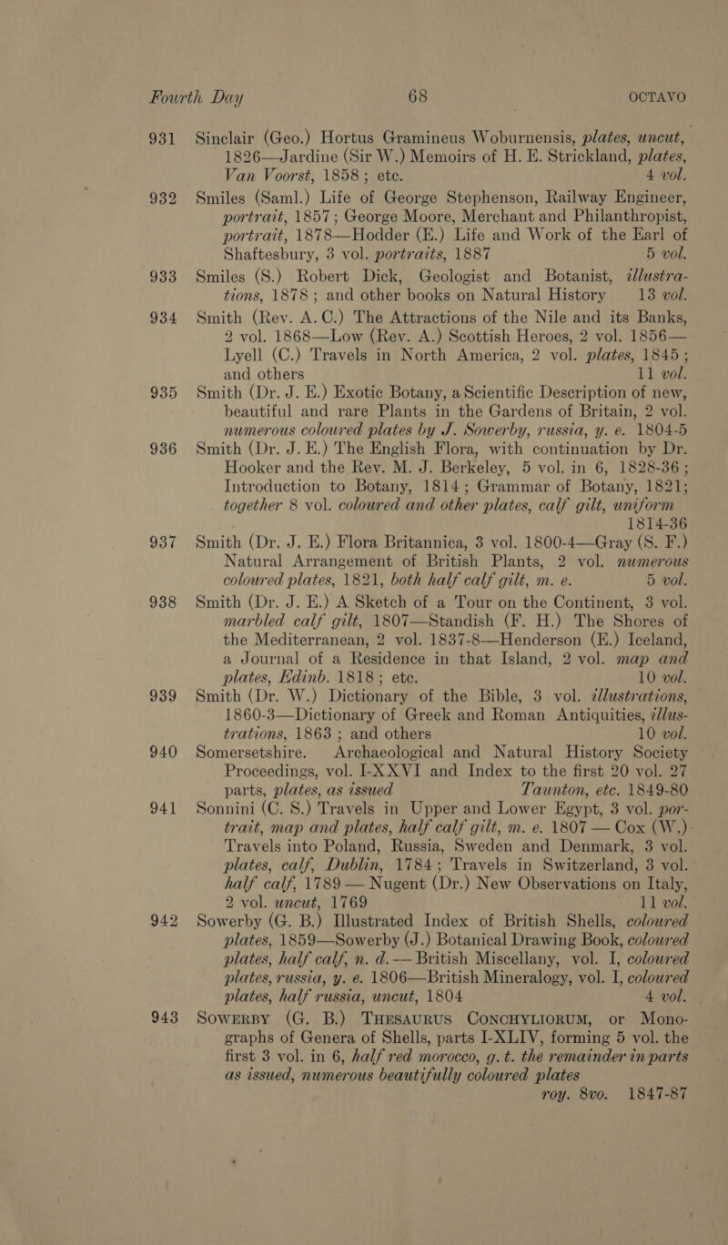 931 932 933 934 935 936 937 938 939 940 943 Sinclair (Geo.) Hortus Gramineus Woburnensis, plates, uncut, — 1826-—Jardine (Sir W.) Memoirs of H. E. Strickland, plates, Van Voorst, 1858 ; ete. 4 vol. Smiles (Saml.) Life of George Stephenson, Railway Engineer, portrait, 1857; George Moore, Merchant and Philanthropist, portrait, 1878—Hodder (E.) Life and Work of the Earl of Shaftesbury, 3 vol. portraits, 1887 5 vol. Smiles (S.) Robert Dick, Geologist and Botanist, dlustra- tions, 1878 ; and other books on Natural History 13 vol. Smith (Rev. A.C.) The Attractions of the Nile and its Banks, 2 vol. 1868—Low (Rev. A.) Scottish Heroes, 2 vol. 1856— Lyell (C.) Travels in North America, 2 vol. plates, 1845; and others 11 vol. Smith (Dr. J. E.) Exotic Botany, a Scientific Description of new, beautiful and rare Plants in the Gardens of Britain, 2 vol. numerous coloured plates by J. Sowerby, russia, y. @. 1804-5 Smith (Dr. J. E.) The English Flora, with continuation by Dr. Hooker and the Rev. M. J. Berkeley, 5 vol. in 6, 1828-36 ; Introduction to Botany, 1814; Grammar of Botany, 1821; together 8 vol. coloured and other plates, calf gilt, uniform 1814-36 Smith (Dr. J. E.) Flora Britannica, 3 vol. 1800-4—Gray (S. F.) Natural Arrangement of British Plants, 2 vol. numerous coloured plates, 1821, both half calf gilt, m. e. 5 vol. Smith (Dr. J. E.) A Sketch of a Tour on the Continent, 3 vol. marbled calf gilt, 1807—Standish (F. H.) The Shores of the Mediterranean, 2 vol. 1837-8—Henderson (E.) Iceland, a Journal of a Residence in that Island, 2 vol. map and plates, Hdinb. 1818; ete. 10 vol. Smith (Dr. W.) Dictionary of the Bible, 3 vol. dlustrations, 1860-3—Dictionary of Greek and Roman Antiquities, 2//us- trations, 1863 ; and others 10 vol. Somersetshire. Archaeological and Natural History Society Proceedings, vol. I-X XVI and Index to the first 20 vol. 27 parts, plates, as issued Taunton, etc. 1849-80 Sonnini (C. 8.) Travels in Upper and Lower Egypt, 3 vol. por- trait, map and plates, half calf gilt, m. e. 1807 — Cox (W.) Travels into Poland, Russia, Sweden and Denmark, 3 vol. plates, calf, Dublin, 1784; Travels in Switzerland, 3 vol. half calf, 1789 — Nugent (Dr.) New Observations on Italy, 2 vol. wneut, 1769 11 vol. Sowerby (G. B.) Illustrated Index of British Shells, colowred plates, 1859—Sowerby (J.) Botanical Drawing Book, coloured plates, half calf, n. d.-— British Miscellany, vol. I, coloured plates, russia, y. é. 1806—British Mineralogy, vol. I, coloured plates, half russia, uncut, 1804 4 vol. | Sowerpy (G. B.) THrsaurus CoNCHYLIORUM, or Mono- graphs of Genera of Shells, parts I-XLIV, forming 5 vol. the first 3 vol. in 6, half red morocco, g.t. the remainder in parts as issued, numerous beautifully coloured plates roy. 8vo. 1847-87