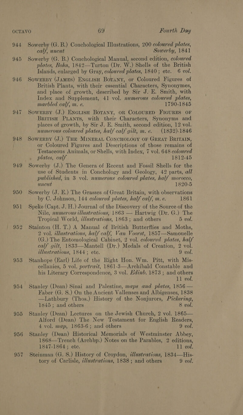 944 948 949 950 951 953 954 955 956 957 Sowerby (G. B.) Conchological Illustrations, 200 coloured plates, calf, uncut Sowerby, 1841 Sowerby (G. B.) Conchological Manual, second edition, coloured plates, Bohn, 1842—Turton (Dr. W.) Shells of the British Islands, enlarged by Gray, coloured plates, 1840; etc. 6 vol. SOWERBY (JAMES) ENGLISH BoraNny, or Coloured Figures of British Plants, with their essential Characters, Synonymes, and place of growth, described by Sir J. E. Smith, with Index and Supplement, 41 vol. namerous coloured plates, marbled calf, nv. e. . 1790-1845 Sowerby (J.) ENGLtisH BoraNy, oR COLOURED FIGURES OF BRITISH PLANTS, with their Characters, Synonyms and places of growth, by Sir J. E. Smith, second edition, 12 vol. numerous coloured plates, half calf gilt, m.e. (1832)-1846 Sowersy (J.) THE MINERAL CoNCHOLOGY OF GREAT BRITAIN, or Coloured Figures and Descriptions of those remains of Testaceous Animals, or Shells, with Index, 7 vol. 648 coloured plates, calf 1812-45 Sowerby (J.) The Genera of Recent and Fossil Shells for the use of Students in Conchology and Geology, 42 parts, al/ published, in 3 vol. numerous coloured plates, half morocco, uncut 1820-5 Sowerby (J. E.) The Grasses of Great Britain, with observations by C. Johnson, 144 coloured plates, half calf, m. e. 1861 Speke (Capt. J. H.) Journal of the Discovery of the Source of the Nile, nwmerous tllustrations, 1863 — Hartwig (Dr. G.) The Tropical World, zlustrations, 1863; and others 5 vol. Stainton (H. T.) A Manual of British Butterflies and Moths, 2 vol. illustrations, half calf, Van Voorst, 1857—Samouelle (G.) The Entomological Cabinet, 2 vol. coloured plates, half calf gilt, 1833—Mantell (Dr.) Medals of Creation, 2 vol. illustrations, 1844; ete. 9 vol. Stanhope (Earl) Life of the Right Hon. Wm. Pitt, with Mis- cellanies, 5 vol. portrait, 1861-3—Archibald Constable and his Literary Correspondence, 3 vol. /dinb. 1873 ; and others 11 vol. Stanley (Dean) Sinai and Palestine, maps and plates, 1856 — Faber (G. 8.) On the Ancient Vallenses and Albigenses, 1838 —Lathbury (Thos.) History of the Nonjurors, Pickering, 1845; and others 8 vol. Stanley (Dean) Lectures on the Jewish Church, 2 vol. 1865— Alford (Dean) The New Testament for English Readers, 4 vol. map, 1863-6; and others 9 vol. Stanley (Dean) Historical Memorials of Westminster Abbey, 1868—Trench (Archbp.) Notes on the Parables, 2 editions, 1847-1864 ; ete. 11 vol. Steinman (G. 8.) History of Croydon, zllustrations, 1834—His- tory of Carlisle, cl/ustrations, 1838; and others 9 vol.