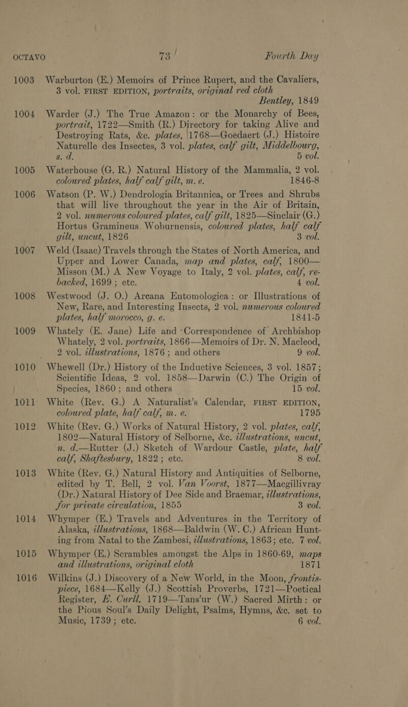 : 1003 1004 1005 1006 1007 1008 1009 1010 1012 1013 1014 1015 1016 Warburton (E.) Memoirs of Prince Rupert, and the Cavaliers, 3 vol. FIRST EDITION, portraits, original red cloth Bentley, 1849 Warder (J.) The True Amazon: or the Monarchy of Bees, portrait, 1722—Smith (R.) Directory for taking Alive and Destroying Rats, &amp;c. plates, 1768—Goedaert (J.) Histoire Naturelle des Insectes, 3 vol. plates, calf gilt, Middelbourg, Sa. 5 vol. Waterhouse (G. R.) Natural History of the Mammalia, 2 vol. coloured plates, half calf gilt, m. e. 1846-8 Watson (P. W.) Dendrologia Britannica, or Trees and Shrubs that will live throughout the year in the Air of Britain, 2 vol. numerous coloured plates, calf gilt, 1825—Sinclair (G.) Hortus Gramineus Woburnensis, coloured plates, half calf gilt, uncut, 1826 3 vol. Weld (Isaac) Travels through the States of North America, and Upper and Lower Canada, map and plates, calf, 1800— Misson (M.) A New Voyage to Italy, 2 vol. plates, calf, re- backed, 1699 ; ete. 4 vol. Westwood (J. O.) Arcana Entomologica: or Illustrations of New, Rare, and Interesting Insects, 2 vol. numerous coloured plates, half morocco, g. é. 1841-5 Whately (E. Jane) Life and -Correspondence of Archbishop Whately, 2 vol. portraits, 1866—Memoirs of Dr. N. Macleod, 2 vol. zllustrations, 1876 ; and others 9 vol. Whewell (Dr.) History of the Inductive Sciences, 3 vol. 1857; Scientific Ideas, 2 vol. 1858—Darwin (C.) The Origin of Species, 1860; and others 15 vol. White (Rev. G.) A Naturalist’s Calendar, FIRST EDITION, coloured plate, half calf, m. e. 1795 White (Rev. G.) Works of Natural History, 2 vol. plates, calf, 1802—Natural History of Selborne, &amp;c. zllustrations, uncut, n. d.—Rutter (J.) Sketch of Wardour Castle, plate, half calf, Shaftesbury, 1822; ete. 8 vol. White (Rev. G.) Natural History and Antiquities of Selborne, edited by T. Bell, 2 vol. Van Voorst, 1877—Macgillivray (Dr.) Natural History of Dee Side and Braemar, zllustrations, Sor private circulation, 1855 3 vol. Whymper (E.) Travels and Adventures in the Territory of Alaska, illustrations, 1868—Baldwin (W. C.) African Hunt- ing from Natal to the Zambesi, z/lustrations, 1863; etc. 7 vol. Whymper (E.) Scrambles amongst the Alps in 1860-69, maps and illustrations, original cloth 1871 Wilkins (J.) Discovery of a New World, in the Moon, frontis- piece, 1684—Kelly (J.) Scottish Proverbs, 1721—Poetical Register, #. Curll, 1719—Tans’ur (W.) Sacred Mirth: or the Pious Soul’s Daily Delight, Psalms, Hymns, &amp;c. set to Music, 1739 ; etc. 6 vol.