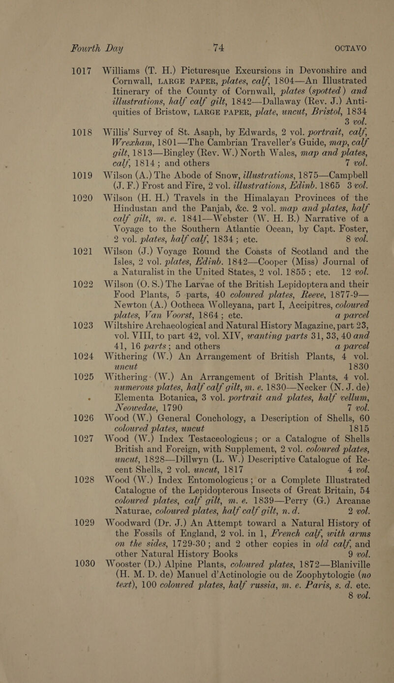 1017 1018 1030 Williams (T. H.) Picturesque Excursions in Devonshire and Cornwall, LARGE PAPER, plates, calf, 1804—<An Illustrated Itinerary of the County of Cornwall, plates (spotted) and illustrations, half calf gilt, 1842—-Dallaway (Rev. J.) Anti- quities of Bristow, LARGE PAPER, plate, uncut, Bristol, 1834 3 vol. Willis’ Survey of St. Asaph, by Edwards, 2 vol. portrait, calf, Wrexham, 1801—The Cambrian Traveller’s Guide, map, calf gilt, 1813—Bingley (Rev. W.) North Wales, map and plates, calf, 1814; and others 7 vol. Wilson (A.) The Abode of Snow, ¢lustrations, 1875—Campbell (J. F.) Frost and Fire, 2 vol. illustrations, Edinb. 1865 3 vol. Wilson (H. H.) Travels in the Himalayan Provinces of the Hindustan and the Panjab, &amp;c. 2 vol. map and plates, half calf gilt, m. e. 1841——-Webster (W. H. B.) Narrative of a Voyage to the Southern Atlantic Ocean, by Capt. Foster, 2 vol. plates, half calf, 1834 ; ete. 8 vol. Wilson (J.) Voyage Round the Coasts of Scotland and the Isles, 2 vol. plates, Hdinb. 1842—Cooper (Miss) Journal of a Naturalist in the United States, 2 vol. 1855; ete. 12 vol. Wilson (O. 8S.) The Larvae of the British Lepidoptera and their Food Plants, 5 parts, 40 coloured plates, Reeve, 1877-9— Newton (A.) Ootheca Wolleyana, part I, Accipitres, coloured plates, Van Voorst, 1864; ete. a parcel Wiltshire Archaeological and Natural History Magazine, part 23, vol. VIII, to part 42, vol. XIV, wanting parts 31, 33, 40 and 41, 16 parts; and others a parcel Withering (W.) An Arrangement of British Plants, 4 vol. uncut 1830 Withering: (W.) An Arrangement of British Plants, 4 vol. numerous plates, half calf gilt, m. e. 1830-—Necker (N. J. de) Elementa Botanica, 3 vol. portrait and plates, half vellum, Neowedae, 1790 7 vol. Wood (W.) General Conchology, a Description of Shells, 60 coloured plates, uncut 1815 Wood (W.) Index Testaceologicus ; or a Catalogue of Shells British and Foreign, with Supplement, 2 vol. coloured plates, uncut, 1828—Dillwyn (L. W.) Descriptive Catalogue of Re- cent Shells, 2 vol. wneut, 1817 4 vol. Wood (W.) Index Entomologicus; or a Complete Illustrated Catalogue of the Lepidopterous Insects of Great Britain, 54 coloured plates, calf gilt, m. e. 1839—Perry (G.) Arcanae Naturae, coloured plates, half calf gilt, n.d. 2 vol. Woodward (Dr. J.) An Attempt toward a Natural History of the Fossils of England, 2 vol. in 1, French calf, with arms on the sides, 1729-30; and 2 other copies in old calf, and other Natural History Books 9 vol. Wooster (D.) Alpine Plants, coloured plates, 1872—bBlaniville (H. M. D. de) Manuel d’Actinologie ou de Zoophytologie (no text), 100 coloured plates, half russia, m. e. Paris, s. d. ete. | 8 vol.