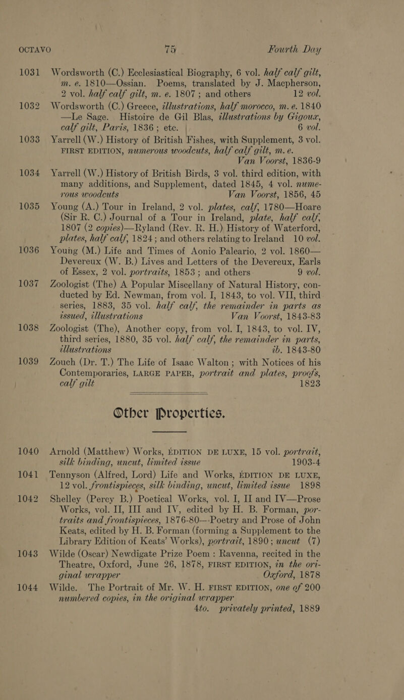 1031 1032 1033 1034 1035 1036 1037 1038 1039 1040 1041 1042 1043 1044 Wordsworth (C.) Ecclesiastical Biography, 6 vol. half calf gilt, m. @. 1810—Ossian. Poems, translated by J. Macpherson, 2 vol. half calf gilt, m. e. 1807 ; and others 12 vol. Wordsworth (C.) Greece, ¢llustrations, half morocco, m. e. 1840 —Le Sage. Histoire de Gil Blas, ¢lustrations by Gigouz, calf gilt, Paris, 1836; ete. 6 vol. Yarrell (W.) History of British Fishes, with Supplement, 3 vol. FIRST EDITION, nwmerous woodcuts, half calf gilt, m. e. Van Voorst, 1836-9 Yarrell (W.) History of British Birds, 3 vol. third edition, with many additions, and Supplement, dated 1845, 4 vol. nawme- rous woodcuts Van Voorst, 1856, 45 Young (A.) Tour in Ireland, 2 vol. plates, calf, 1780—Hoare (Sir R. C.) Journal of a Tour in Ireland, plate, half calf, 1807 (2 copies)—Ryland (Rev. R. H.) History of Waterford, plates, half calf, 1824; and others relating to Ireland 10 vol. Young (M.) Life and Times of Aonio Paleario, 2 vol. 1860— Devereux (W. B.) Lives and Letters of the Devereux, Earls of Essex, 2 vol. portraits, 1853; and others 9 vol. Zoologist (The) A Popular Miscellany of Natural History, con- ducted by Ed. Newman, from vol. I, 1843, to vol. VII, third series, 1883, 35 vol. half calf, the remainder in parts as issued, illustrations Van Voorst, 1843-83 Zoologist (The), Another copy, from vol. I, 1843, to vol. IV, third series, 1880, 35 vol. half calf, the remainder in parts, illustrations ib. 1843-80 Zouch (Dr. T.) The Life of Isaac Walton ; with Notices of his Contemporaries, LARGE PAPER, portrait and plates, proofs, calf gilt 1823   Other Properties.  Arnold (Matthew) Works, EDITION DE LUXE, 15 vol. portrait, silk binding, uncut, limited issue 1903-4 Tennyson (Alfred, Lord) Life and Works, EDITION DE LUXE, 12 vol. frontispieces, silk binding, uncut, limited issue 1898 Shelley (Percy B.) Poetical Works, vol. I, II and IV—Prose Works, vol. IJ, IJ] and IV, edited by H. B. Forman, por- traits and frontispieces, 1876-80—-Poetry and Prose of John Keats, edited by H. B. Forman (forming a Supplement to the Library Edition of Keats’ Works), portrait, 1890; uncut (7) Wilde (Oscar) Newdigate Prize Poem : Ravenna, recited in the Theatre, Oxford, June 26, 1878, FIRST EDITION, in the ori- ginal wrapper Oxford, 1878 Wilde. The Portrait of Mr. W. H. FIRST EDITION, one of 200 numbered copies, in the original wrapper 4to. privately printed, 1889