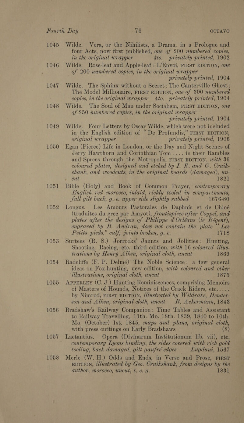 1045 1046 1047 1048 1049 1050 1053 1054 1055 1056 1057 1058 Wilde. Vera, or the Nihilists, a Drama, in a Prologue and four Acts, now first published, one of 200 numbered copies, in the original wrapper 4to. privately printed, 1902 Wilde. Rose-leaf and Apple-leaf : L’Envoi, FIRST EDITION, one of 200 numbered copies, in the original wrapper privately printed, 1904 Wilde. The Sphinx without a Secret; The Canterville Ghost; The Model Millionaire, FIRST EDITION, one of 300 numbered copies, in the original wrapper 4to. privately printed, 1904 Wilde. The Soul of Man under Socialism, FIRST EDITION, one of 250 numbered copies, in the original wrapper privately printed, 1904 Wilde. Four Letters by Oscar Wilde, which were not included in the English edition of “De Profundis,” FIRST EDITION, original wrapper privately printed, 1906 Egan (Pierce) Life in London, or the Day and Night Scenes of Jerry Hawthorn and Corinthian Tom .... in their Rambles and Sprees through the Metropolis, FIRST EDITION, with 36 coloured plates, designed and etched by I. Rk. and G. Crutk- shank, and woodcuts, in the original boards (damaged), un- Bible (Holy) and Book of Common Prayer, contemporary English red morocco, inlaid, richly tooled in compartments, Sull gilt back, g.-e. woper side slightly rubbed 1676-80 Longus. Les Amours Pastorales de Daphnis et de Chloé (traduites du gree par Amyot), /rontispiece after Coypel, and plates after the designs of Philippe d’Orléans (le Régent), engraved by B. Audran, does not contain the plate “ Les Petits pieds,” calf, joints broken, g. eé. 1718 Surtees (R. S.) Jorrocks’ Jaunts and Jollities: Hunting, Shooting, Racing, etc. third edition, with 16 coloured illus- trations by Henry Alken, original cloth, uncut 1869 Radcliffe (F. P. Delmé) The Noble Science: a few general ideas on Fox-hunting, new edition, with coloured and other illustrations, original cloth, uncut 1875 APpPERLEY (C. J.) Hunting Reminiscences, comprising Memoirs of Masters of Hounds, Notices of the Crack Riders, ete..... by Nimrod, FIRST EDITION, ¢llustrated by Wildrake, Hender- son and Alken, original cloth, uncut Rk. Ackermann, 1843 Bradshaw’s Railway Companion: Time Tables and Assistant to Railway Travelling, 11th. Mo. 18th. 1839, 1840 to 10th. Mo. (October) Ist. 1845, maps and plans, original cloth, with press cuttings on Early Bradshaws (8) Lactantius. Opera (Divinarum Institutionum lib. vii), ete. contemporary Lyons binding, the sides covered with rich gold tooling, back damaged, gilt gaufré edges Lugduni, 1567 Merle (W. H.) Odds and Ends, in Verse and Prose, FIRST EDITION, @llustrated by Geo. Cruikshank, from designs by the author, morocco, uncut, t. é. g. 1831