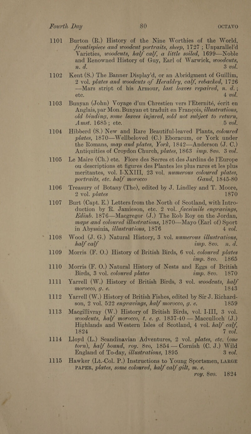 1101 1102 1103 1104 1105 1106 1107 1108 1109 1110 1111 1112 1113 1114 1115 Burton (R.) History of the Nine Worthies of the World, Srontispiece and woodcut portraits, sheep, 1727 ; Unparallel’d Varieties, woodcuts, half calf, a little soiled, 1699—Noble and Renowned History of Guy, Earl of Warwick, woodcuts, n. a. 3 vol. Kent (S.) The Banner Display’d, or an Abridgment of Guillim, 2 vol. plates and woodcuts of Heraldry, calf, rebacked, 1726 —Mars stript of his Armour, last leaves repaired, n. d. ; ete. 4 vol. Bunyan (John) Voyage d’un Chrestien vers l’Eternité, écrit en Anglais, par Mon. Bunyan et traduit en Francois, lustrations, old binding, some leaves injured, sold not subject to return, Amst. 1685; ete. 5 vol. Hibberd (S.) New and Rare Beautiful-leaved Plants, coloured plates, 1870—Wellbeloved (C.) Eboracum, or York under the Romans, map and plates, York,.1842—Anderson (J. C.) Antiquities of Croydon Church, plates, 1863 imp. 8vo. 3 vol. Le Maire (Ch.) ete. Flore des Serres et des Jardins de l'Europe ou descriptions et figures des Plantes les plus rares et les plus meritantes, vol. I-X XIII, 23 vol. numerous coloured plates, portraits, etc. half morocco Gand, 1845-80 Treasury of Botany (The), edited by J. Lindley and T. Moore, 2 vol. plates 1870 Burt (Capt. E.) Letters from the North of Scotland, with Intro- duction by R. Jamieson, etc. 2 vol. facsimile engravings, Edinb. 1876—Macgregor (J.) The Rob Roy on the Jordan, maps and coloured illustrations, 1870—-Mayo (Earl of) Sport in Abyssinia, 2/lustrations, 1876 4 vol. Wood (J. G.) Natural History, 3 vol. numerous illustrations, half calf imp. 8v0. Nn. d. Morris (F. O.) History of British Birds, 6 vol. coloured plates amp. 8vo. 1865 Morris (F. O.) Natural History of Nests and Eggs of British Birds, 3 vol. coloured plates amp. 8vo. 1870 Yarrell (W.) History of British Birds, 3 vol. woodcuts, half Morocco, g. é@. 1843 Yarrell (W.) History of British Fishes, edited by Sir J. Richard- son, 2 vol. 522 engravings, half morocco, g. eé. 1859 Macgillivray (W.) History of British Birds, vol. I-III, 3 vol. woodcuts, half morocco, t. e. g. 1837-40 —Macculloch (J.) Highlands and Western Isles of Scotland, 4 vol. half calf, 1824 7 vol. Lloyd (L.) Seandinavian Adventures, 2 vol. plates, etc. (one torn), half bound, roy. 8vo, 1854 — Cornish (C. J.) Wild England of To-day, zllustrations, 1895 3 vol. Hawker (Lt.-Col. P.) Instructions to Young Sportsmen, LARGE PAPER, plates, some coloured, half calf gilt, m. e. roy. 8vo. 1824