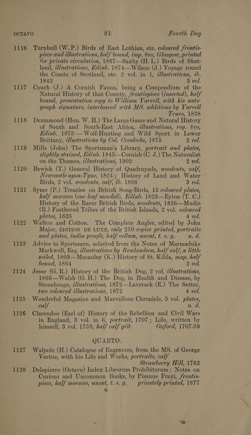 OCTAVO 81/ Fourth Day 1116 Turnbull (W.P.) Birds of East Lothian, ete. coloured frontis- prece and illustrations, half bound, imp. 8vo0, Glasgow, printed for private circulation, 1867—Saxby (H.L.) Birds of Shet- land, ¢llustrations, Kdinb. 1874—Wilson (J.) Voyage round ’ the Coasts of Scotland, etc. 2 vol. in 1, @lustrations, ib. 1842 | 3 vol. 1117 Couch (J.) A Cornish Fauna, being a Compendium of the ; Natural History of that County, frontispiece (inserted), half bound, presentation copy to William Yarrell, with his auto- graph signature, interleaved with MS. additions by Yarrell Truro, 1838 1118 Drummond (Hon. W.H.) The Large Game and Natural History of South and South-East Africa, zllustrations, roy. 8vo, Edinb. 1875 — Wolf-Hunting and Wild Sport in Lower Brittany, cllustrations by Col. Crealocke, 1875 2 vol. 1119 Mills (John) The Sportsman’s Library, portrait and plates, | slightly stained, Edinb. 1845—Cornish (C. J.) The Naturalist on the Thames, 2lustrations, 1902 2 vol. 1120 Bewick (T.) General History of Quadrupeds, woodcuts, calf, Newcastle-upon-Tyne, 1824; History of Land and Water Birds, 2 vol. woodcuts, calf, ib. 1826 3 vol. 1121 Syme (P.) Treatise on British Song-Birds, 15 coloured plates, half morocco (one leaf mended), Edinb. 1823—Eyton (T. C.) History of the Rarer British Birds, woodcuts, 1836—Mudie (R.) Feathered Tribes of the British Islands, 2 vol. coloured plates, 1835 4A vol. 1122 Walton and Cotton. The Complete Angler, edited by John Major, EDITION DE LUXE, only 250 copies printed, portraits and plates, india proofs, half vellum, uncut, t. e. g. n. d. 1123 Advice to Sportsmen, selected from the Notes of Marmaduke Markwell, Esq. cllustrations by Rowlandson, half calf, a little soiled, 1809—Macaulay (K.) History of St. Kilda, map, half bound, 1864 2 vol. 1124 Jesse (G.R.) History of the British Dog, 2 vol. cllustrations, 1866—Walsh (G.H.) The Dog, in Health and Disease, by Stonehenge, dJlustrations, 1872—Laverack (E.) The Setter, two coloured illustrations, 1872 4 vol. 1125 Wonderful Magazine and Marvellous Chronicle, 5 vol. plates, calf n. a 1126 Clarendon (Earl of) History of the Rebellion and Civil Wars in England, 3 vol. in 6, portrait, 1707; Life, written by himself, 3 vol. 1759, half calf gilt Oxford, 1707-59 QUARTO. 1127 Walpole (H.) Catalogue of Engravers, from the MS. of George Vertue, with his Life and Works, portraits, calf Strawberry Hill, 1763 1128 Delepierre (Octave) Index Librorum Prohibitorum : Notes on Curious and Uncommon Books, by Pisanus Fraxi, frontis- piece, half morocco, uncut, t. e.g. privately printed, 1877 G