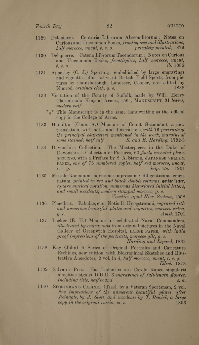 1129 Delepierre. Centuria Librorum Absconditorum : Notes on Curious and Uncommon Books, frontispiece and illustrations, half morocco, uncut, t. e. g. privately printed, 1879 1130 Delepierre. Catena Librorum Tacendorum : Notes on Curious and Uncommon Books, jrontispiece, half morocco, uncut, t. @. g. ib. 1885 1131 Apperley (C. J.) Sporting: embellished by large engravings and vignettes, illustrative of British Field Sports, from pic- tures by Gainsborough, Landseer, Cooper, ete. edited by Nimrod, original cloth, g. e. 1838 1132 Visitation of the County of Suffolk, made by Will: Hervy Clarentieulx King at Armes, 1561, MANUSCRIPT, 31 leaves, modern calf *.* This Manuscript is in the same handwriting as the official copy in the College of Arms. 1133 Hamilton (Count A.) Memoirs of Count Grammont, a new translation, with notes and illustrations, with 76 portratts of the principal characters mentioned in the work, margins of some stained, half calf S. and FE. Harding, 1792-3 1134 Devonshire Collection. The Masterpieces in the Duke of Devonshire’s Collection of Pictures, 60 finely executed photo- gravures, with a Preface by 8S. A. Strong, JAPANESE VELLUM PAPER, one of 75 numbered copies, half red morocco, uncut, he Pes 8 imp. 4to. 1901 1135 Missale Romanum, novissime impressum : diligentissime emen- datum, printed in red and black, double columns, gothic letter, square musical notation, numerous historiated initial letters, and small woodcuts, modern stamped morocco, g. é. Venetiis, apud Hier. Scotum, 1558 1136 Phaedrus. Fabulae, cum Notis D. Hoogstratani, engraved title and numerous beautiful plates and vignettes, morocco extra, g. é. Amst. 1701 1137 Locker (E. H.) Memoirs of celebrated Naval Commanders, illustrated by engravings from original pictures in the Naval Gallery of Greenwich Hospital, LARGE PAPER, with india proof impressions of the portraits, morocco gilt, g. e. Harding and Lepard, 1832 1138 Kay (John) A Series of Original Portraits and Caricature Etchings, new edition, with Biographical Sketches and Illus- trative Anecdotes, 2 vol. in 4, half morocco, uncut, t. e. g. Edinb. 1878 1139 Salvator Rosa. Has Ludentiis otii Carolo Rubeo singularis amicitiae pignus D.D.D. 6 engravings of full-length figures, including title, half bound S$. a. 1140 Sportsman’s Capinet (THE), by a Veteran Sportsman, 2 vol. jine impressions of the numerous beautiful plates after Reinagle, by J. Scott, and woodcuts by T. Bewick, a large copy in the original russia, m. e. 1803