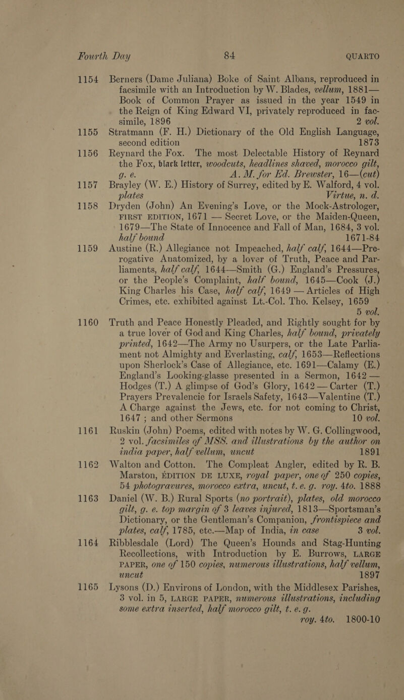 1155 1156 1157 1158 1159 1160 1161 1162 1163 1164 1165 facsimile with an Introduction by W. Blades, vellum, 1881— Book of Common Prayer as issued in the year 1549 in the Reign of King Edward VI, privately reproduced in fac- simile, 1896 2 vol. Stratmann (F. H.) Dictionary of the Old English Language, second edition 1873 Reynard the Fox. The most Delectable History of Reynard the Fox, black letter, woodcuts, headlines shaved, morocco gilt, g. @. A.M. for Ed. Brewster, 16—(cut) Brayley (W. E.) History of Surrey, edited by E. Walford, 4 vol. plates Virtue, n. d. Dryden (John) An Evening’s ove, or the Mock-Astrologer, FIRST EDITION, 1671 — Secret Love, or the Maiden-Queen, 1679—The State of Innocence and Fall of Man, 1684, 3 vol. half bound 1671-84 Austine (R.) Allegiance not Impeached, half calf, 1644—Pre- rogative Anatomized, by a lover of Truth, Peace and Par- liaments, half calf, 1644—Smith (G.) England’s Pressures, or the People’s Complaint, half bound, 1645—Cook (J.) King Charles his Case, half calf, 1649 — Articles of High Crimes, etc. exhibited against Lt.-Col. Tho. Kelsey, 1659 5 vol. Truth and Peace Honestly Pleaded, and Rightly sought for by a true lover of Godand King Charles, half bound, privately printed, 1642—The Army no Usurpers, or the Late Parlia- ment not Almighty and Everlasting, calf, 1653—Reflections upon Sherlock’s Case of Allegiance, etc. 1691—-Calamy (E.) England’s Looking-glasse presented in a Sermon, 1642 — Hodges (T.) A glimpse of God’s Glory, 1642— Carter (T.) Prayers Prevalencie for Israels Safety, 1643—Valentine (T.) A Charge against the Jews, etc. for not coming to Christ, 1647 ; and other Sermons 10 vol. Ruskin (John) Poems, edited with notes by W. G. Collingwood, 2 vol. facsimiles of MSS. and illustrations by the author on india paper, half vellum, uncut 1891 Walton and Cotton. The Compleat Angler, edited by R. B. Marston, EDITION DE LUXE, royal paper, one of 250 copies, 54 photogravures, morocco extra, uncut, t.e. g. roy. 4t0. 1888 Daniel (W. B.) Rural Sports (no portrait), plates, old morocco gilt, g. e. top margin of 3 leaves injured, 1813—Sportsman’s Dictionary, or the Gentleman’s Companion, frontispiece and plates, calf, 1785, ete.—Map of India, 7n case 3 vol. Ribblesdale (Lord) The Queen’s Hounds and Stag-Hunting Recollections, with Introduction by E. Burrows, LARGE PAPER, one of 150 copies, numerous illustrations, half vellum, uncut 1897 Lysons (D.) Environs of London, with the Middlesex Parishes, 3 vol. in 5, LARGE PAPER, numerous illustrations, including some extra inserted, half morocco gilt, t. e.g. roy. 4to. 1800-10