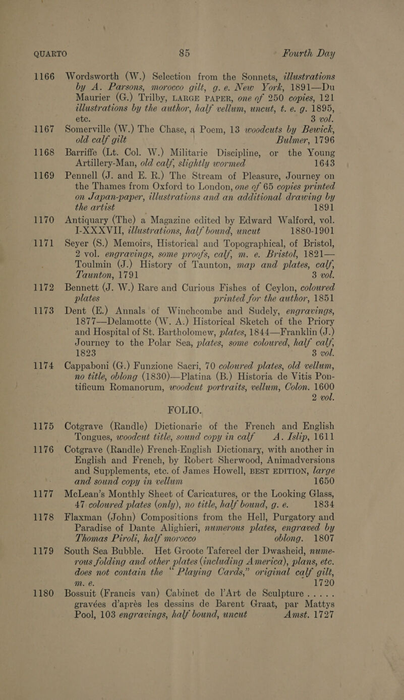 1166 Wordsworth (W.) Selection from the Sonnets, ¢lustrations by A. Parsons, morocco gilt, g.e. New York, 1891—Du Maurier (G.) Trilby, LARGE PAPER, one of 250 copies, 121 illustrations by the author, half vellum, uncut, t. e. g. 1895, ete. 3 vol. 1167 Somerville (W.) The Chase, a Poem, 13 woodcuts by Bewich, old calf gilt Bulmer, 1796 1168 Barriffe (Lt. Col. W.) Militarie Discipline, or the Young Artillery-Man, old calf, slightly wormed 1643 1169 Pennell (J. and E. R.) The Stream of Pleasure, Journey on the Thames from Oxford to London, one of 65 copies printed on Japan-paper, illustrations and an additional drawing by the artist | 1891 1170 Antiquary (The) a Magazine edited by Edward Walford, vol. LXXXVII, cllustrations, half bound, uncut 1880-1901 1171 = Seyer (S.) Memoirs, Historical and Topographical, of Bristol, 2 vol. engravings, some proofs, calf, m. e. Bristol, 1821— Toulmin (J.) History of Taunton, map and plates, calf, Taunton, 1791 3 vol. 1172 Bennett (J. W.) Rare and Curious Fishes of Ceylon, coloured plates printed for the author, 1851 1173 Dent (E.) Annals of Winchcombe and Sudely, engravings, 1877—Delamotte (W. A.) Historical Sketch of the Priory ~ and Hospital of St. Bartholomew, plates, 1844—Franklin (J.) Journey to the Polar Sea, plates, some coloured, half calf, 1823 3 vol. 1174 Cappaboni (G.) Funzione Sacri, 70 coloured plates, old vellum, no title, oblong (1830)—Platina (B.) Historia de Vitis Pon- tificum Romanorum, woodcut portraits, vellum, Colon. 1600 2 vol. FOLIO. 1175 Cotgrave (Randle) Dictionarie of the French and English Tongues, woodcut title, sound copy in calf —_A. Islip, 1611 1176 Cotgrave (Randle) French-English Dictionary, with another in English and French, by Robert Sherwood, Animadversions and Supplements, etc. of James Howell, BEST EDITION, large and sound copy in vellum 1650 1177 McLean’s Monthly Sheet of Caricatures, or the Looking Glass, 47 coloured plates (only), no title, half bound, g. e. 1834 1178 Flaxman (John) Compositions from the Hell, Purgatory and Paradise of Dante Alighieri, nwmerous plates, engraved by Thomas Piroli, half morocco oblong. 1807 1179 South Sea Bubble. Het Groote Tafereel der Dwasheid, nwme- rous folding and other plates (including America), plans, etc. does not contain the “ Playing Cards,” original calf gilt, mM. @. 1720 1180 Bossuit (Francis van) Cabinet de Art de Sculpture..... gravées d’aprés les dessins de Barent Graat, par Mattys Pool, 103 engravings, half bound, uncut Amst. 1727