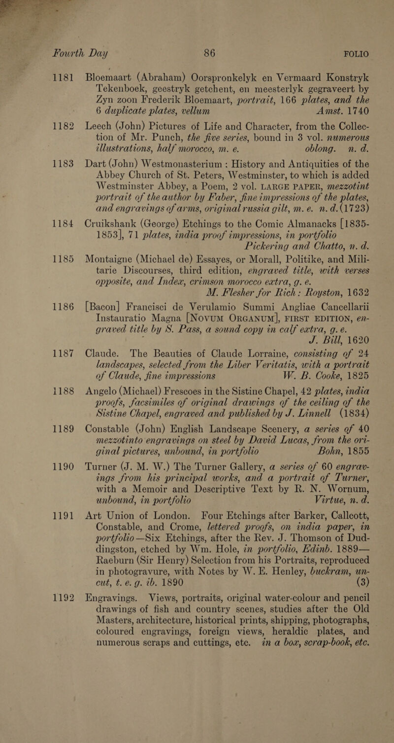  1181 1182 1184 1185 1186 1187 1188 1189 1190 1191 1192 Bloemaart (Abraham) Oorspronkelyk en Vermaard Konstryk Tekenboek, geestryk getchent, en meesterlyk gegraveert by Zyn zoon Frederik Bloemaart, portrait, 166 plates, and the 6 duplicate plates, vellum Amst. 1740 Leech (John) Pictures of Life and Character, from the Collec- tion of Mr. Punch, the five series, bound in 3 vol. numerous illustrations, half morocco, m. e. oblong. n. d. Dart (John) Westmonasterium : History and Antiquities of the Abbey Church of St. Peters, Westminster, to which is added Westminster Abbey, a Poem, 2 vol. LARGE PAPER, mezzotint portrait of the author by Faber, fine impressions of the plates, and engravings of arms, original russia gilt, m. e. n.d.(1723) Cruikshank (George) Etchings to the Comic Almanacks [1835- 1853], 71 plates, india proof impressions, in portfolio . Pickering and Chatto, n. d. Montaigne (Michael de) Essayes, or Morall, Politike, and Mili- tarie Discourses, third edition, engraved title, with verses opposite, and Index, crimson morocco extra, g. é. M. Flesher for Rich: Royston, 1632 [Bacon] Francisci de Verulamio Summi Angliae Cancellarii Instauratio Magna [Novum ORGANUM], FIRST EDITION, e7- graved title by S. Pass, a sound copy in calf extra, g. e. ‘ J. Bill, 1620 Claude. The Beauties of Claude Lorraine, consisting of 24 landscapes, selected from the Liber Veritatis, with a portrait of Claude, fine impressions W. B. Cooke, 1825 Angelo (Michael) Frescoes in the Sistine Chapel, 42 plates, india proofs, facsimiles of original drawings of the ceiling of the Sistine Chapel, engraved and published by J. Linnell (1834) Constable (John) English Landscape Scenery, a series of 40 mezzotinto engravings on steel by David Lucas, from the ori- ginal pictures, unbound, in portfolio Bohn, 1855 Turner (J. M. W.) The Turner Gallery, a series of 60 engrav- ings from his principal works, and a portrait of Turner, with a Memoir and Descriptive Text by R. N. Wornum, unbound, in portfolio Virtue, n. d. Art Union of London. Four Etchings after Barker, Callcott, Constable, and Crome, lettered proofs, on india paper, in portfolio —Six Etchings, after the Rev. J. Thomson of Dud- dingston, etched by Wm. Hole, 7x portfolio, Edinb. 1889— Raeburn (Sir Henry) Selection from his Portraits, reproduced in photogravure, with Notes by W. E. Henley, buckram, wn- cut, t. e.g. ib. 1890 (3) Engravings. Views, portraits, original water-colour and pencil drawings of fish and country scenes, studies after the Old Masters, architecture, historical prints, shipping, photographs, — coloured engravings, foreign views, heraldic plates, and numerous scraps and cuttings, ete. zn a bow, scrap-book, etc.