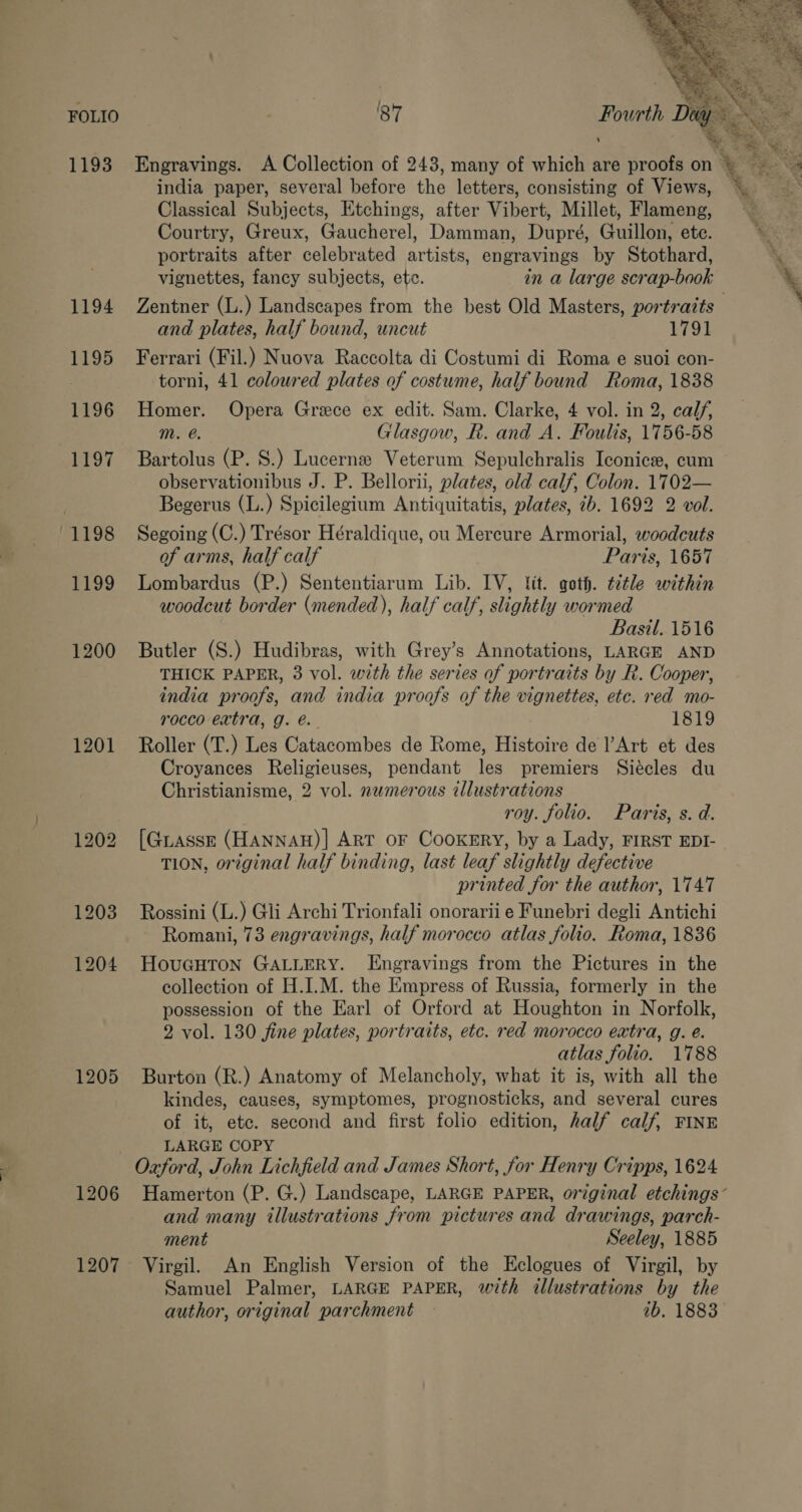 FOLIO 1193 1194 1195 1196 1197 1198 1199 1200 1201 1204 1205 1207  f ae ate er : 87 Fourth Diy >. mi ee 1 i : 5 ee Engravings. A Collection of 243, many of which are proofs on © ~ india paper, several before the letters, consisting of Views, Classical Subjects, Etchings, after Vibert, Millet, Flameng, Courtry, Greux, Gaucherel, Damman, Dupré, Guillon, ete. portraits after celebrated artists, engravings by Stothard, vignettes, fancy subjects, etc. Zentner (L.) Landscapes from the best Old Masters, portratts and plates, half bound, uncut 1791 Ferrari (Fil.) Nuova Raccolta di Costumi di Roma e suoi con- torni, 41 coloured plates of costume, half bound Roma, 1838 Homer. Opera Greece ex edit. Sam. Clarke, 4 vol. in 2, calf, m. e. Glasgow, R. and A. Fouls, 1756-58 Bartolus (P. 8S.) Lucerne Veterum Sepulchralis Iconice, cum observationibus J. P. Bellorii, plates, old calf, Colon. 1702— Begerus (L.) Spicilegium Antiquitatis, plates, ib. 1692 2 vol. Segoing (C.) Trésor Héraldique, ou Mercure Armorial, woodcuts of arms, half calf | Paris, 1657 Lombardus (P.) Sententiarum Lib. IV, lit. goth. ¢itle within woodcut border (mended), half calf, slightly wormed Basil. 1516 Butler (S.) Hudibras, with Grey’s Annotations, LARGE AND THICK PAPER, 3 vol. with the series of portraits by R. Cooper, india proofs, and india proofs of the vignettes, etc. red mo- rocco extra, g. é@.. 1819 Roller (T.) Les Catacombes de Rome, Histoire de Art et des Croyances Religieuses, pendant les premiers Siécles du Christianisme, 2 vol. nwmerous illustrations roy. folio. Paris, s. d. [Guasse (HANNAH)| ART OF CooKERY, by a Lady, FIRST EDI- TION, original half binding, last leaf slightly defective printed for the author, 1747 Rossini (L.) Gli Archi Trionfali onorarii e Funebri degli Antichi Romani, 73 engravings, half morocco atlas folio. Roma, 1836 HouGHTON GALLERY. LEngravings from the Pictures in the collection of H.I.M. the Empress of Russia, formerly in the possession of the Earl of Orford at Houghton in Norfolk, 2 vol. 130 fine plates, portraits, etc. red morocco extra, g. é. atlas folio. 1788 Burton (R.) Anatomy of Melancholy, what it is, with all the kindes, causes, symptomes, prognosticks, and several cures of it, etc. second and first folio edition, half calf, FINE LARGE COPY Oxford, John Lichfield and James Short, for Henry Cripps, 1624 and many illustrations from pictures and drawings, parch- ment Seeley, 1885 Virgil. An English Version of the Eclogues of Virgil, by Samuel Palmer, LARGE PAPER, with illustrations by the author, original parchment — ib, 1883
