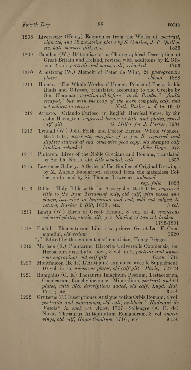1208 Liverseege (Henry) Engravings from the Works of, portrait, vignette, and 35 mezzotint plates by S. Cousins, J. P. Quilley, etc. half morocco gilt, g. e. 1835 Camden (W.) Britannia: or a Chorographical Description of Great Britain and Ireland, revised with additions by E. Gib- son, 2 vol. portrait and maps, calf, rebacked 1753 Armstrong (W.) Memoir of Peter de Wint, 24 photogravure plates. oblong. 1888 Homer. The Whole Works of Homer, Prince of Poets, in his Iliads and Odysses, translated according to the Greeke by Geo. Chapman, wanting all before “to the Reader,” “faults escaped,” but with the body of the work complete, calf, sold not subject to return Jath. Butler, n. d. (ec. 1616) Ariosto. Orlando Furioso, in English Heroical Verse, by Sir John Harington, engraved border to title and plates, scored calf gilt G. Miller for J. Parker, 1634 Tyndall (W.) John Frith, and Doctor Barnes. Whole Workes, black letter, woodcuts, margins of a few Il. repaired and slightly stained at end, otherwise good copy, old stamped caly binding, rebacked John Daye, 1573 Plutarch. Lives of the Noble Grecians and Romans, translated by Sir Th. North, ete. t2tle mended, calf 1657 Lawrence Gallery. A Series of Fac-Similes of Original Drawings by M. Angelo Buonarroti, selected from the matchless Col- lection formed by Sir Thomas Lawrence, wnbound roy. folio. 1853 Bible. Holy Bible with the Apocrypha, black letter, engraved title to the New Testament only, old calf, with bosses and clasps, imperfect at beginning and end, sold not subject to return, Barker &amp; Bill, 1639 ; ete. 3 vol. Lewin (W.) Birds of Great Britain, 8 vol. in 4, nwmerous coloured plates, russia gilt, g. e. binding of two vol. broken 1795-1801 Euclid. Elementorum Libri sex, priores Gr. et Lat. F. Com- mandini, old vellum 1620 *,* Edited by the eminent mathematician, Henry Brigges. Morison (R.) Plantarum Historiz Universalis Oxoniensis, seu Herbarium distributio nova, 3 vol. in 2, portrait and nume- rous engravings, old calf gilt Oxon. 1715 Montfaucon (B. de) L’Antiquité expliquée, avec le Supplément, 10 vol. in 15, nwmerous plates, old calf gilt Paris, 1722-24 Rumphius (G. E.) Thesaurus Imaginum Piscium, Testaceorum, Cochlearum, Conchyliorum et Mineralium, portrait and 61 plates, with MS. descriptions added, old calf, Lugd. Bat. Til) ote | 3 vol. Gruterus (J.) Inscriptiones Antique totius Orbis Romani, 4 vol. portraits and engravings, old calf, ex-libris “ Hadriani de Valois” in each vol. Amst. 1707—Sallengre (A. H. de) Novus Thesaurus Antiquitatum Romanorum, 3 vol. engra-