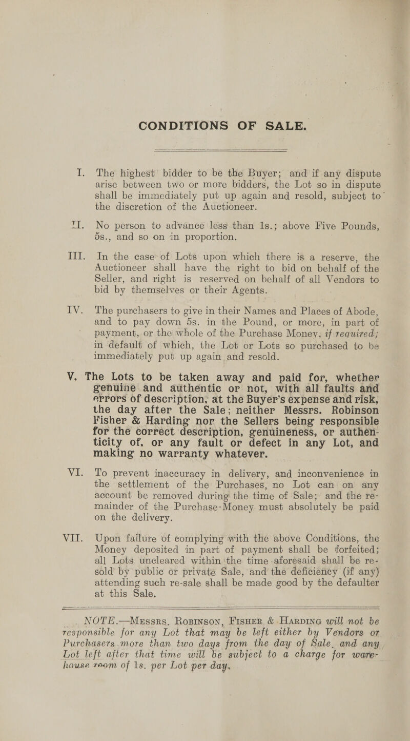 LV. CONDITIONS OF SALE  The highest bidder to be the Buyer; and if any dispute shall be immediately put up again and resold, subject to’ the discretion of the Auctioneer. No person to advance less than 1s.; above Five Pounds, 5s., and so on in proportion. In the case: of Lots upon which there is a reserve, the Auctioneer shall have the right to bid on behalf of the Seller, and right is reserved on behalf of all Vendors to bid by themselves or their Agents. The purchasers to give in their Names and Places of Abode, and to pay down 5s. in the Pound, or more, in part of payment, or the whole of the Purchase Money, if required; in default of which, the Lot or Lots so purchased to be immediately put up again and resold. VI. VE. genuine and authentic or not, with all faults and errors of description; at the Buyer’ Ss expense and risk, the day after the Sale; neither Messrs. Robinson Fisher &amp; Harding nor the Sellers being’ responsible for the corréct description, genuineness, or authen- ticity of, or any fault or defect in any Lot, and making no warranty whatever. To prevent inaccuracy in delivery, and inconvenience in the settlement of the Purchases, no Lot can on any account be removed during the time of Sale; and the re- mainder of the Purchase- Money must absolutely be paid on the delivery. Upon failure of complying with the above Conditions, the Money deposited in part of payment shall be forfeited; all Lots uncleared within ‘the time -aforesaid shall be re- sold by public or private Sale, and the deficiency (if any) attending such re-sale shall be made good by the defaulter at this Sale.   