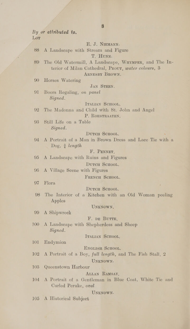 Lor FE. J. NIEMANN. 88 A Landscape with Stream and Figure T. Hunn. 89 The Old Watermill, A Landscape, WHymprr, and The In- terior of Milan Cathedral, Prout, water colours, 3 ARNESBY BRowN. 90 Horses Watering JAN STEEN. 91 Boors Regaling, on panel Signed. ITALIAN SCHOOL, 92 The Madonna and Child with St. John and Angel P. ROESTRAATEN, 938 Still Life on a Table Signed. DutcH SCHOOL. : 94 <A Portrait of a Man in ‘Brown Dress and Lace Tie with a Dog, 3 length F. PENNET, 95 A Landscape with Ruins and Figures DutcH SCHOOL. 96 <A Village Scene with Figures FRENCH SCHOOL. 97 Flora DutcH SCHOOL. 98 The Interior of a Kitchen with an Old Woman peeling Apples UNKNOWN. 99 A Shipwreck FP. DE BuTTE, 100 A Landscape with Shepherdess and Sheep Signed. ITALIAN SCHOOL. 101 Endymion ENGLISH SCHOOL. 102 A Portrait of a Boy, full length, and The Fish Stall, 2 UNKNOWN. 103. Queenstown Harbour ALLAN RAMSAY, 104 A Portrait of a Gentleman in Blue Coat, White Tie and Curled Peruke, oval UNKNOWN. 105 A Historical Subject