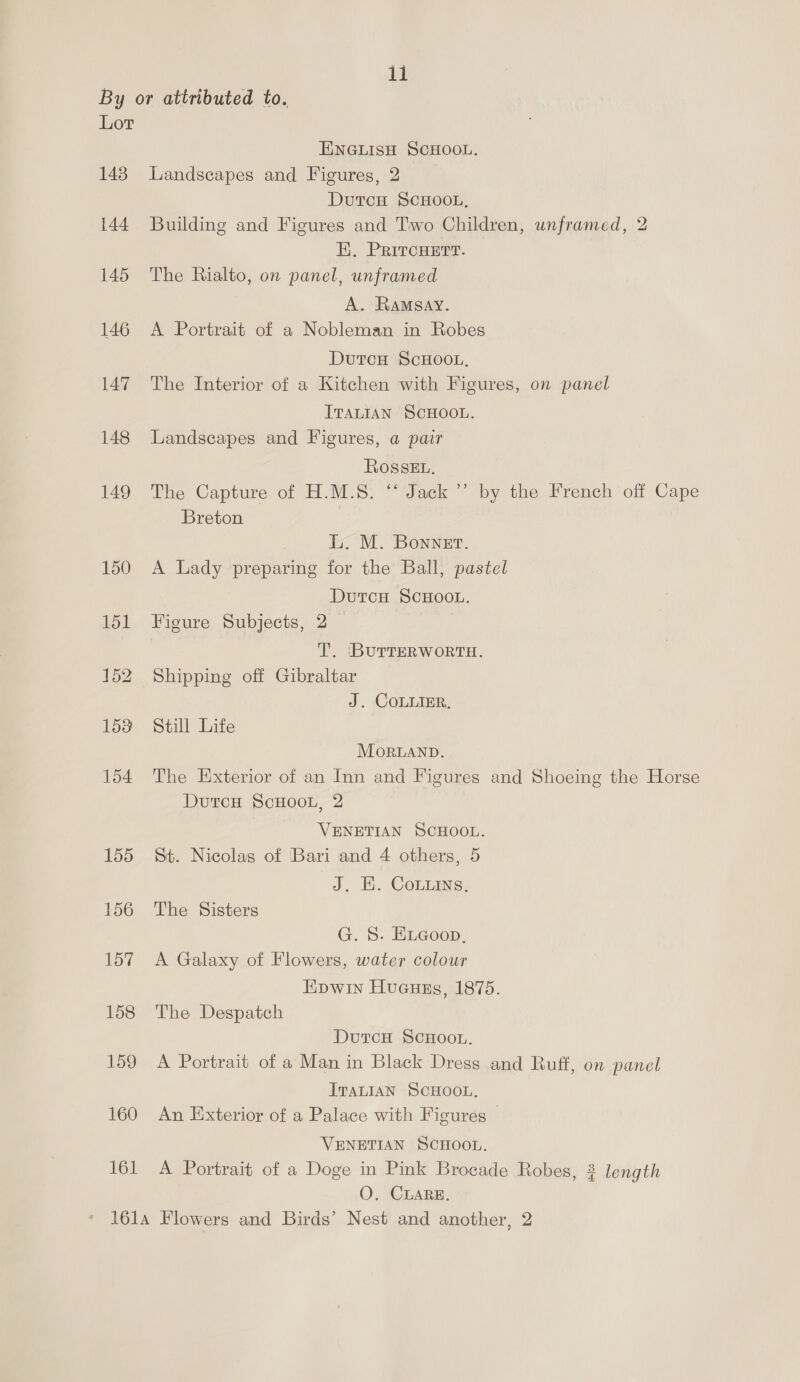 By or attributed to. Lor EINGLISH SCHOOL. 143 Landscapes and Figures, 2 DutcH SCHOOL, 144 Building and Figures and Two Children, unframed, 2 E. PRItcHETT. 145 The Rialto, on panel, unframed A. Ramsay. 146 A Portrait of a Nobleman in Robes DutcH ScHOOL, 147 The Interior of a Kitchen with Figures, on panel ITALIAN SCHOOL. 148 Landscapes and Figures, a pair Rosskt. 149 The Capture of H.M.S. “‘ Jack ’’ by the French off Cape Breton L. M. Bonnet. 150 A Lady preparing for the Ball, pastel DutcH SCHOOL. 151 Figure Subjects, 2 T. ‘BUTTERWORTH. 152. Shipping off Gibraltar J. COLLIER, 158 Still Life MorLAND. 154 The Exterior of an Inn and Figures and Shoeing the Horse DutcH ScHOOL, 2 VENETIAN SCHOOL. 155 St. Nicolas of Bari and 4 others, 5 J. EB. Conus. 156 The Sisters G. S. ELGoon. 157 A Galaxy of Flowers, water colour Epwin Hucuss, 1875. 158 The Despatch DutcH ScHOOL. 159 A Portrait of a Man in Black Dress and Ruff, on panel ITALIAN SCHOOL. 160 An Exterior of a Palace with Figures © VENETIAN SCHOOL. 161 A Portrait of a Doge in Pink Brocade Robes, 3 length O. CLARE. 161a Flowers and Birds’ Nest and another, 2