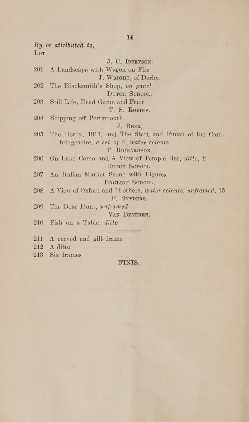 By or attributed to. Lot J. C. IBBETSON. 201 A Landscape with Wagon on Fire J. Wricut, of Derby. 202 The Blacksmith’s Shop, on panel DutcH, ScHOOL. 208 Still Life, Dead Game and Fruit T. S. Rosins. 204 Shipping off Portsmouth J. BEER, 205 The Derby, 1911, and The Start, and Finish of the Cam- bridgeshire, a set of 8, water colours T. RICHARDSON. 206 On Lake Como and A View of Temple Bar, ditto, 2 DutcH ScHOOL. 207 An Italian Market Scene with Figures ENGLIsH SCHOOL. 208 A View of Oxford and 14 others, water colours, unframed, 15 FE, SNYDERS. 209 The Boar Hunt, unframed } VaN BEYEREN. 210 Fish on a Table, ditto 211 A carved and gilt frame 212 A ditto 2138 Six frames FINIS.