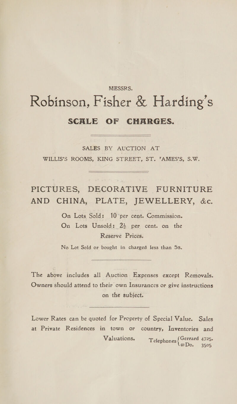 MESSRS. Robinson, Fisher &amp; Harding’s SCALE OF CHARGES.   SALES BY AUCTION AT WILLIS’S ROOMS, KING STREET, ST. ’AMES’S, S.W.   PICTURES, DECORATIVE FURNITURE AND CHINA, PLATE, JEWELLERY, &amp;c. On Lots Sold: 10 per cent. Commission. On Lots Unsold: 24 per cent. on the Reserve Prices. No. Lot Sold or bought in charged less than 5s. The above includes all Auction Expenses except Removals. Owners should attend to their own Insurances or give instructions on the subject. Lower Rates can be quoted for Property of Special Value. Sales at Private Residences in town or country, Inventories and Valuations. Gerrard 4725. Telephones P @Do, 3505