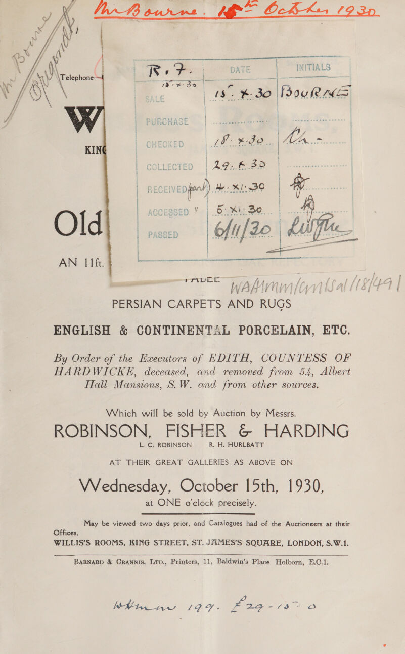     wig “- earn MAL /d° - a LE ee —¥- 3O Po Nemes i | PURCHASE | .. | i] a cs K QQ G | swe | 2 | » Pcoct C i H ge ee) ee se geneva ?e *? ' ' | accessep ’ | .6sv¥ke Se. | | ACCESSED / os Meagher atl oie oe sevice ae” a _— i > y : ie. | a rt f j y | - PAQOE tu sap e bes r   AN: Ii ft. PERSIAN CARPETS AND RUGS. ENGLISH &amp; CONTINENTAL PORCELAIN, ETC. By Order of the Executors of EDITH, COUNTESS OF HARDWICKE, deceased, and removed from 54, Albert Hall Mansions, S.W. and from other sources. Which will be sold by Auction by Messrs. ROBINSON, FISHER &amp;© HARDING L. C. ROBINSON R. H. HURLBATT AT THEIR GREAT GALLERIES AS ABOVE ON Wednesday, October 15th, 1930, at ONE o'clock precisely.  May be viewed two days prior, and Catalogues had of the Auctioneers at their Offices, WILLIS’S ROOMS, KING STREET, st. JAMES’S SQUARE, LONDON, S.W.1. BARNARD &amp; ORannis, Lrp., Printers, 11, Baldwin’s Place Holborn, E.C.1, Vie LIF. eee 5 ra)