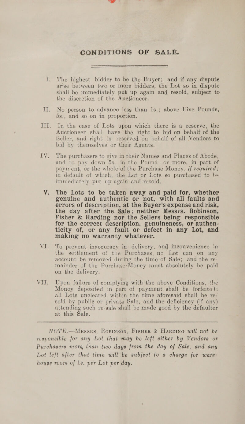 NEL CONDITIONS OF SALE. ————_—— The highest bidder to be the Buyer; and if any dispute arse between two or more bidders, the Lot so in dispute shall be immediately put up again and resold, subject to the discretion of the Auctioneer. No person to advance less than 1s.; above Five Pounds, In the case of Lots upon which there is a reserve, the Auctioneer shall have the right to bid on behalf of the Seller, and right is reserved on behalf of all Vendors to bid by themselves or their Agents. The purchasers to give in their Names and Places of Abode, and to pay down 5s. in the Pound, or more, in part of payment, or the whole of the Purchase Money, if required; in default of which, the Lot or Lots so purchased to he immediately put up again and resold. The Lots to be taken away and paid for, whether genuine and authentic or not, with all faulis and errors of description, at the Buyer’s expense and risk, the day after the Sale; neither Messrs. Robinson, Fisher &amp; Harding nor the Sellers being responsible for the correct description. genuineness, or authen- ticity of, or any fault or defect in any Lot, and making no warranty whatever. To prevent inaccuracy in delivery, and inconvenience in the settlement of the Purchases, no Lot can on any account be removed during the time of Sale; and the re- mainder of the Purchase-Money must absolutely be paid on the delivery. Upon failure of complying with the above Conditions, ‘he Money deposited in part of payment shall be forfeite): all Lots uncleared within the time aforesaid shall be re- sold by public or private Sale, and the deficiency (if any) attending such re-sale shall be made good by the defaulter at this Sale.  