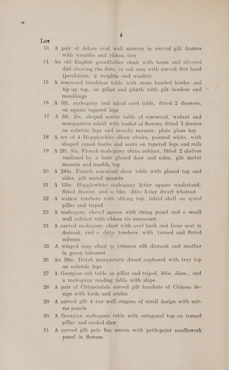 16 sus 18 re 4 A pair of Adam oval wall mirrors in carved gilt frames with wreaths and ribbon ties An old English grandfather clock with brass and silvered dial showing the date, in oak case with carved fret hood (pendulum, 2 weights and winder) tip-up top, on pillar and plinth with gilt borders and mouldings A 3ft. mahogany and inlaid card table, fitted 2 drawers, on square tapered legs A dft. 2in, shaped centre table of rosewood, walnut and marqueterie inlaid with basket of flowers, fitted 1 drawer on cabriole legs and ormolu mounts, plate glass top A set of 4 Hepplewhite elbow chairs, painted white, with shaped caned backs and seats on tapered legs and rails A 2ft. 8in. French mahogany china cabinet, fitted 2 shelves enclosed by a bent glazed door and sides, gilt metal mounts and marble top A 24in. French rosewood show table with glazed top and sides, gilt metal mounts A 13in. Hepplewhite mahogany 2-tier square washstand, fitted drawer, and # %4in. ditto 3-tier dwarf whatnot A walnut torchere with oblong top, inlaid shell on spiral pillar and tripod A mahogany cheval screen with rising panel and a small wall cabinet with ribbon tie surmount A carved mahogany chair with oval back and loose seat in damask, and a ditto torehere with turned and fluted column A winged easy chair in crimson silk damask and another in green tabouret An 18in. Dutch marqueterie dwarf cupboard with tray top on cabriole legs A Georgian oak table on pillar and tripod, 30in. diam., and a mahogany reading table with slope A pair of Chippendale carved gilt brackets of Chinese de- sign with birds and icicles A carved gilt 4-tier wall etagere of scroll design with mir- ror panels A Georgian mahogany table with octagonal top on turned pillar and reeded claw A carved gilt pole fire screen with petit-point needlework panel in flowers |