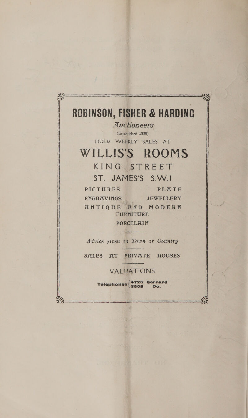     Auctioneers (Established 1830) HOLD WEEKLY SALES AT ROBINSON, FISHER &amp; HARDING | WILLISS ROOMS | KING STREET | ST. JAMES’S S.W.1 ENGRAVINGS : JEWELLERY ANTIQUE BND MODERN FURNITURE PORCELAIN    ) Advice given in Town or Country SALES AT PRIVATE HOUSES | VALUATIONS {4725 Gerrard Telephones 3505 Do.       