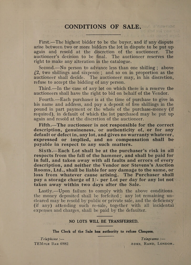 CONDITIONS OF SALE. First.—The highest bidder to be the buyer, and if any dispute arise between two or more bidders the lot in dispute to be put up again and resold at the discretion of the auctioneer. The auctioneer’s decision to be final. The auctioneer reserves the right to make any alteration in the catalogue. Second.—No person to advance less than one shilling ; above £2, two shillings and sixpence ; and so on in proportion as the auctioneer shall decide. The auctioneer may, in his discretion, refuse to accept the bidding of any person. Third.—In the ‘case of any lot on which there is a reserve the auctioneers shall have the right to bid on behalf of the Vendor. Fourth.—Each purchaser is at the time of purchase to give in his name and address, and pay a deposit of five shillings in the pound in part payment or the whole of the purchase-money (if required), in default of which the lot purchased may be put up again and resold at the discretion of the auctioneer. Fifth.—The auctioneer is not responsible for the correct description, genuineness, or authenticity of, or for any default or defect in, any lot, and gives no warranty whatever, expressed or implied, and no compensation shall be payable in respect to any such matters. Sixth.—Each Lot shall be at the purchaser’s risk in all © respects from the fall of the hammer, and shall be paid for in full, and taken away with all faults and errors of every description, and neither the Vendor nor Stevens’s Auction. Rooms, Ltd., shall be liable for any damage to the same, or loss from whatever cause arising. The Purchaser shall pay a storage charge of 1/- per Lot per day for any lot not . taken away within two days after the Sale. | Lastly.—Upon failure to comply with the above conditions. the money deposited shall be forfeited; any lot remaining un- cleared may be resold by public or private sale, and the deficiency (if any) attending such re-sale, together with all incidental expenses and charges, shall be paid by the defaulter.  NO LOTS WILL BE TRANSFERRED. The Clerk of the Sale has authority to refuse Cheques, Telephone :— Telegrams :— TEMe te Bar 6882. AUKS, RAND, LONDON..