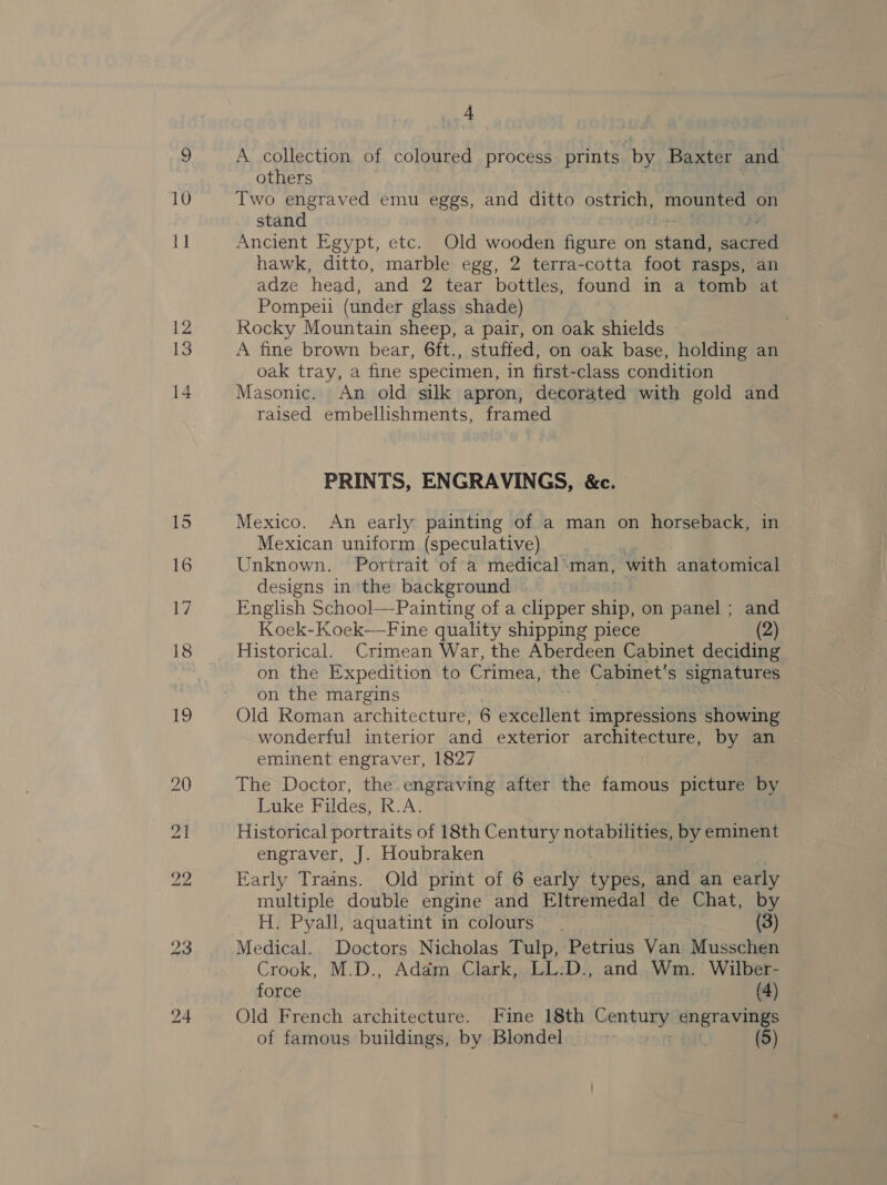 10 15 16 17 18 {9 ve others Two engraved emu eggs, and ditto ostrich, mounted on stand Ancient Egypt, etc. Old wooden figure on stone Jaa hawk, ditto, marble egg, 2 terra-cotta foot rasps, an adze head, and 2 tear bottles, found in a tomb at Pompeii (under glass shade) Rocky Mountain sheep, a pair, on oak shields A fine brown bear, 6ft., stuffed, on oak base, holding an oak tray, a fine specimen, in first-class condition Masonic. An old silk apron, decorated with gold and raised embellishments, framed PRINTS, ENGRAVINGS, &amp;c. Mexico. An early painting of a man on horseback, Mexican uniform (speculative) Unknown. Portrait of a medical.man, ‘with anatomical designs in ‘the background English School—Painting of a clipper ship, on panel ; and Koek-Koek—-Fine quality shipping piece (2) Historical. Crimean War, the Aberdeen Cabinet deciding on the Expedition to Crimea, the Cabinet's signatures on the margins Old Roman architecture, 6 excellent impressions showing wonderful interior and exterior aT Cheney by an eminent engraver, 1827 The Doctor, the engraving after the famous picture é Luke Fildes, R.A. Historical portraits of 18th Century notabilities, by eminent engraver, J. Houbraken Early Trains. Old print of 6 early types, and an early multiple double engine and Eltremedal de Chat, by H. Pyall, aquatint in colours . (3) Crook, M.D., Addm Clark, LL:D., and Wm. Wilber- force (4) Old French architecture. Fine 18th Century: pes es of famous buildings, by Blondel. | (5)