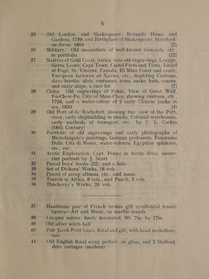 26 4 | 29 30 31 32 36 39 4] 5 Gardens, 1759, and Birthplace of Shakespeare, Stratford- on-Avon, 1804 (2) in portfolio (12) Natives of Gold Coast, Africa, rare old engravings, Loango, Sierra Leone, Cape Town, Castel Forts and Town, Island of Fogo, St. Vincent, Canada, El Mina Coast and castle, European factories at Xavier, etc., depicting Customs, slave booths, idols, costumes, arms, snake, huts, canoes, and early ships, a rare lot (7) Fu-Chew-Fu, City of Shan-Chen, showing customs, etc., 1724, and a water-colour of 2 early Chinese junks at sea, 1833 (4) Old Port of de Rochefort, showing fine view of.the Port, river, early shipbuilding in stocks, Colonial warehouses, early methods of transport, etc., by C. L. Cochin (18th Century) Portfolio of old engravings and early photographs of Michelangelo’s paintings, German professors, Panorama Della Cita di Roma, water-colours, Egyptian sphinxes, Crc..; ete. Arctic Exploration, Capt. Penny in Arctic dress, mezzo- tint portrait by J. Scott Parcel boys’ books (22), and a folio Parcel of scrap albums, etc., and music Travels in Africa, 8 vols., and Punch, 5 vols. Handsome pair of French bronze gilt symbolical female figures—Art and Music, on marble stands Lacquer mirror, finely decorated, 5ft. 7in. by 17in. Old silver witch ball Pair Jacob Petit vases, floral and gilt, with head medallions, rare Old English floral scrap picture, on glass, and 2 Stafford- shire cottages (modern)